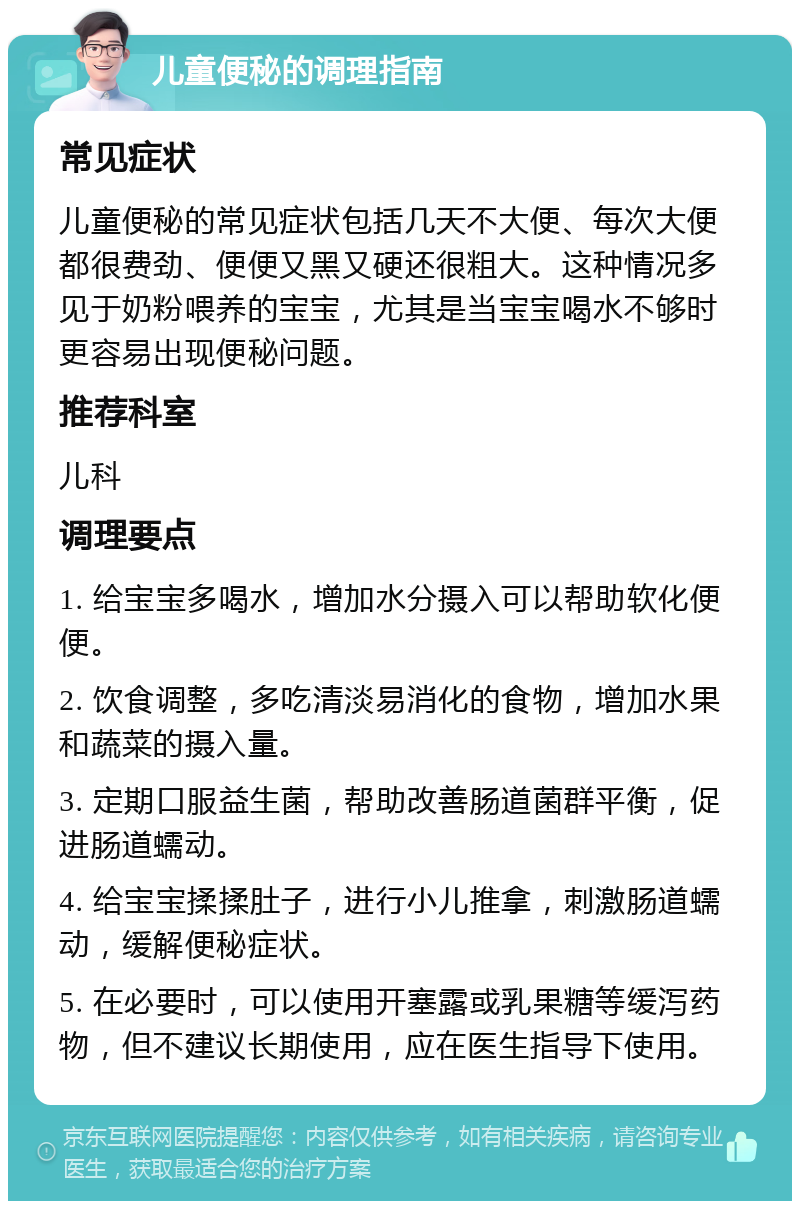 儿童便秘的调理指南 常见症状 儿童便秘的常见症状包括几天不大便、每次大便都很费劲、便便又黑又硬还很粗大。这种情况多见于奶粉喂养的宝宝，尤其是当宝宝喝水不够时更容易出现便秘问题。 推荐科室 儿科 调理要点 1. 给宝宝多喝水，增加水分摄入可以帮助软化便便。 2. 饮食调整，多吃清淡易消化的食物，增加水果和蔬菜的摄入量。 3. 定期口服益生菌，帮助改善肠道菌群平衡，促进肠道蠕动。 4. 给宝宝揉揉肚子，进行小儿推拿，刺激肠道蠕动，缓解便秘症状。 5. 在必要时，可以使用开塞露或乳果糖等缓泻药物，但不建议长期使用，应在医生指导下使用。