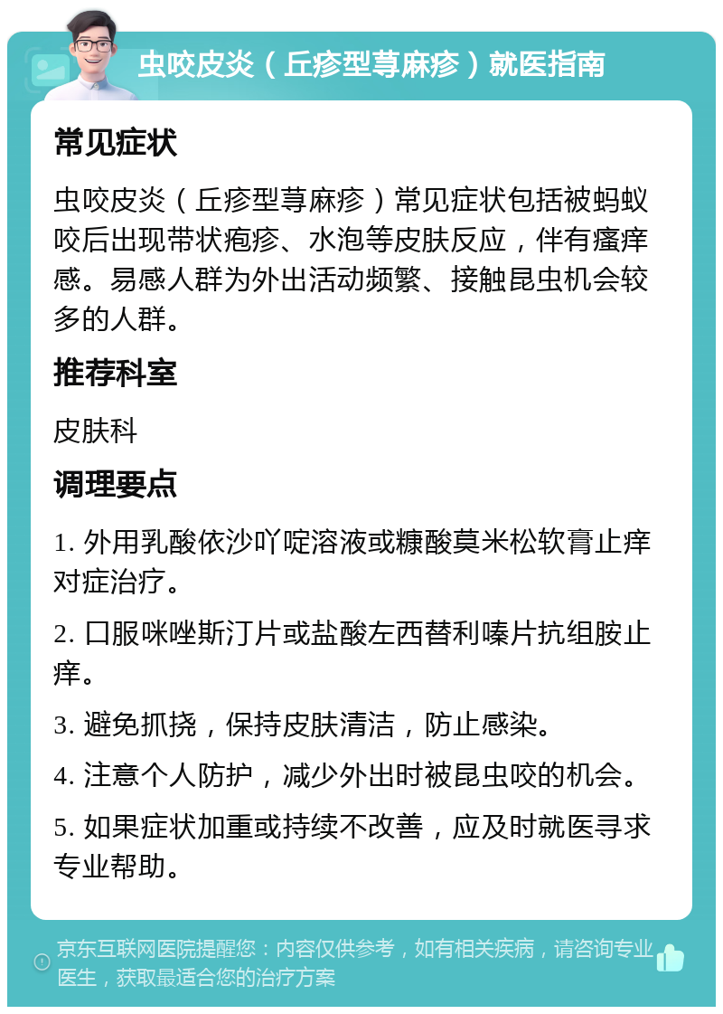 虫咬皮炎（丘疹型荨麻疹）就医指南 常见症状 虫咬皮炎（丘疹型荨麻疹）常见症状包括被蚂蚁咬后出现带状疱疹、水泡等皮肤反应，伴有瘙痒感。易感人群为外出活动频繁、接触昆虫机会较多的人群。 推荐科室 皮肤科 调理要点 1. 外用乳酸依沙吖啶溶液或糠酸莫米松软膏止痒对症治疗。 2. 口服咪唑斯汀片或盐酸左西替利嗪片抗组胺止痒。 3. 避免抓挠，保持皮肤清洁，防止感染。 4. 注意个人防护，减少外出时被昆虫咬的机会。 5. 如果症状加重或持续不改善，应及时就医寻求专业帮助。