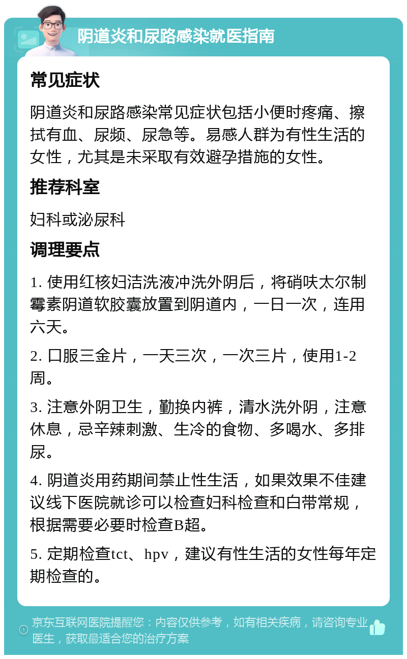 阴道炎和尿路感染就医指南 常见症状 阴道炎和尿路感染常见症状包括小便时疼痛、擦拭有血、尿频、尿急等。易感人群为有性生活的女性，尤其是未采取有效避孕措施的女性。 推荐科室 妇科或泌尿科 调理要点 1. 使用红核妇洁洗液冲洗外阴后，将硝呋太尔制霉素阴道软胶囊放置到阴道内，一日一次，连用六天。 2. 口服三金片，一天三次，一次三片，使用1-2周。 3. 注意外阴卫生，勤换内裤，清水洗外阴，注意休息，忌辛辣刺激、生冷的食物、多喝水、多排尿。 4. 阴道炎用药期间禁止性生活，如果效果不佳建议线下医院就诊可以检查妇科检查和白带常规，根据需要必要时检查B超。 5. 定期检查tct、hpv，建议有性生活的女性每年定期检查的。