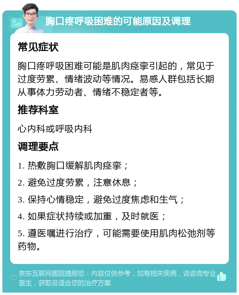 胸口疼呼吸困难的可能原因及调理 常见症状 胸口疼呼吸困难可能是肌肉痉挛引起的，常见于过度劳累、情绪波动等情况。易感人群包括长期从事体力劳动者、情绪不稳定者等。 推荐科室 心内科或呼吸内科 调理要点 1. 热敷胸口缓解肌肉痉挛； 2. 避免过度劳累，注意休息； 3. 保持心情稳定，避免过度焦虑和生气； 4. 如果症状持续或加重，及时就医； 5. 遵医嘱进行治疗，可能需要使用肌肉松弛剂等药物。