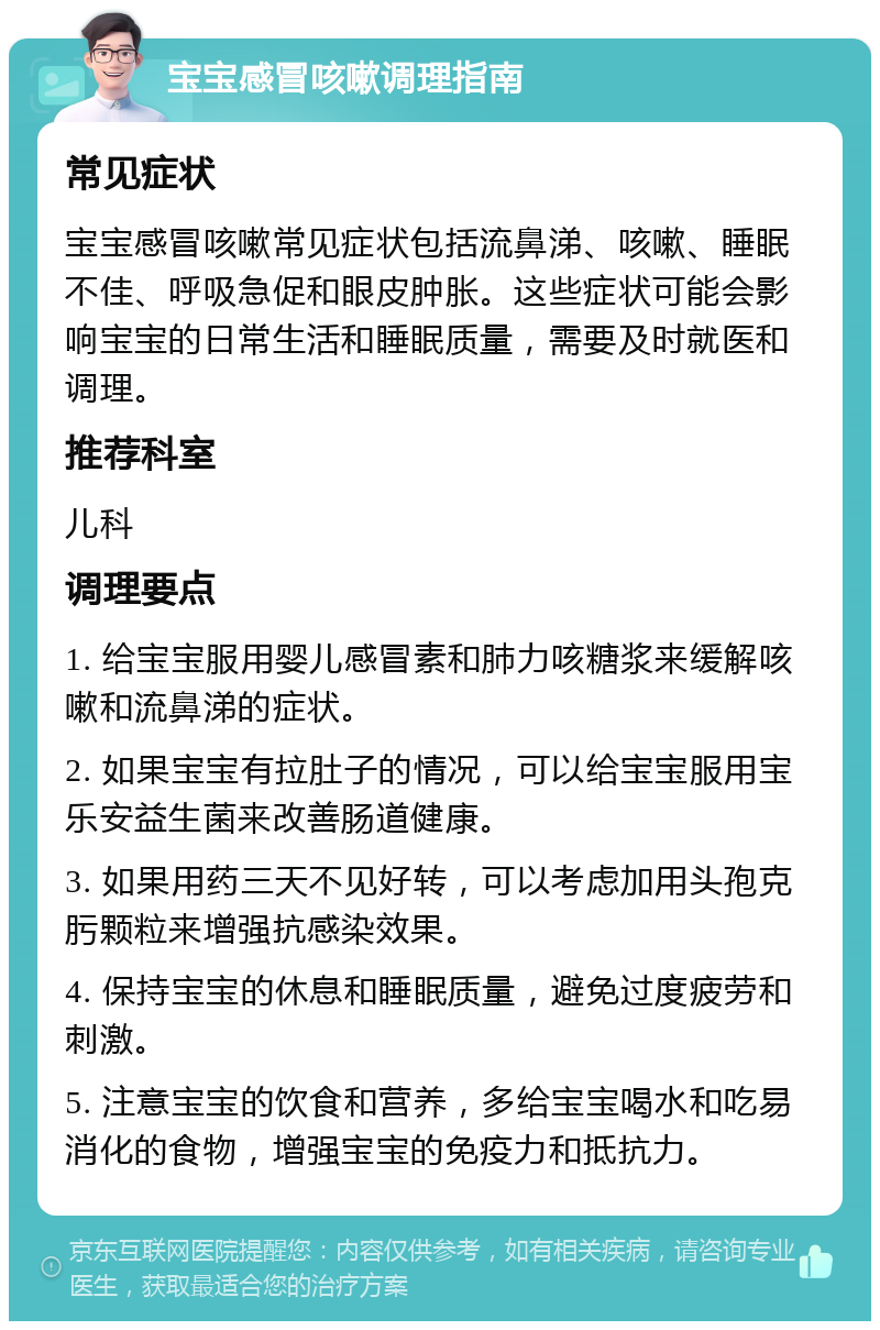 宝宝感冒咳嗽调理指南 常见症状 宝宝感冒咳嗽常见症状包括流鼻涕、咳嗽、睡眠不佳、呼吸急促和眼皮肿胀。这些症状可能会影响宝宝的日常生活和睡眠质量，需要及时就医和调理。 推荐科室 儿科 调理要点 1. 给宝宝服用婴儿感冒素和肺力咳糖浆来缓解咳嗽和流鼻涕的症状。 2. 如果宝宝有拉肚子的情况，可以给宝宝服用宝乐安益生菌来改善肠道健康。 3. 如果用药三天不见好转，可以考虑加用头孢克肟颗粒来增强抗感染效果。 4. 保持宝宝的休息和睡眠质量，避免过度疲劳和刺激。 5. 注意宝宝的饮食和营养，多给宝宝喝水和吃易消化的食物，增强宝宝的免疫力和抵抗力。