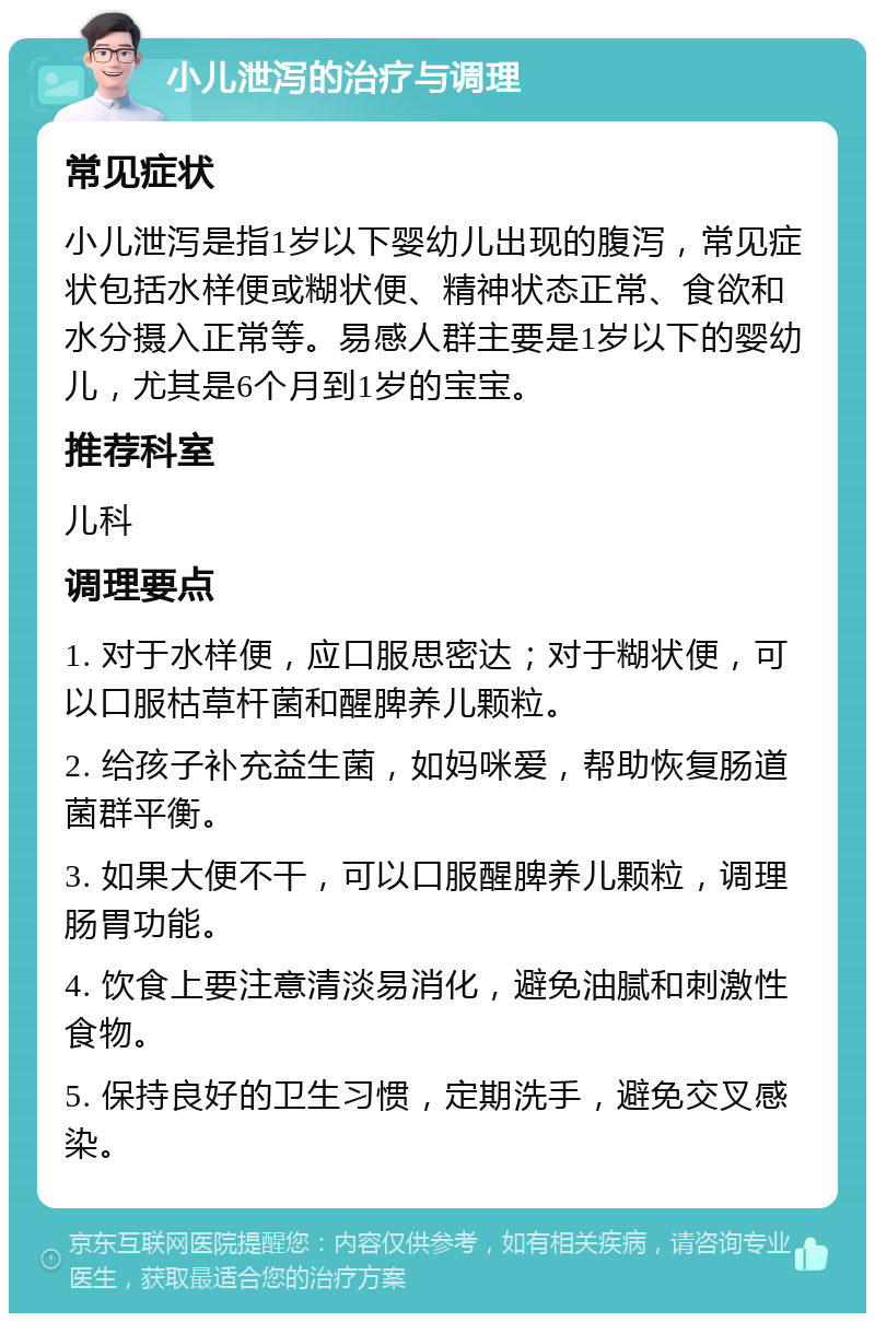 小儿泄泻的治疗与调理 常见症状 小儿泄泻是指1岁以下婴幼儿出现的腹泻，常见症状包括水样便或糊状便、精神状态正常、食欲和水分摄入正常等。易感人群主要是1岁以下的婴幼儿，尤其是6个月到1岁的宝宝。 推荐科室 儿科 调理要点 1. 对于水样便，应口服思密达；对于糊状便，可以口服枯草杆菌和醒脾养儿颗粒。 2. 给孩子补充益生菌，如妈咪爱，帮助恢复肠道菌群平衡。 3. 如果大便不干，可以口服醒脾养儿颗粒，调理肠胃功能。 4. 饮食上要注意清淡易消化，避免油腻和刺激性食物。 5. 保持良好的卫生习惯，定期洗手，避免交叉感染。