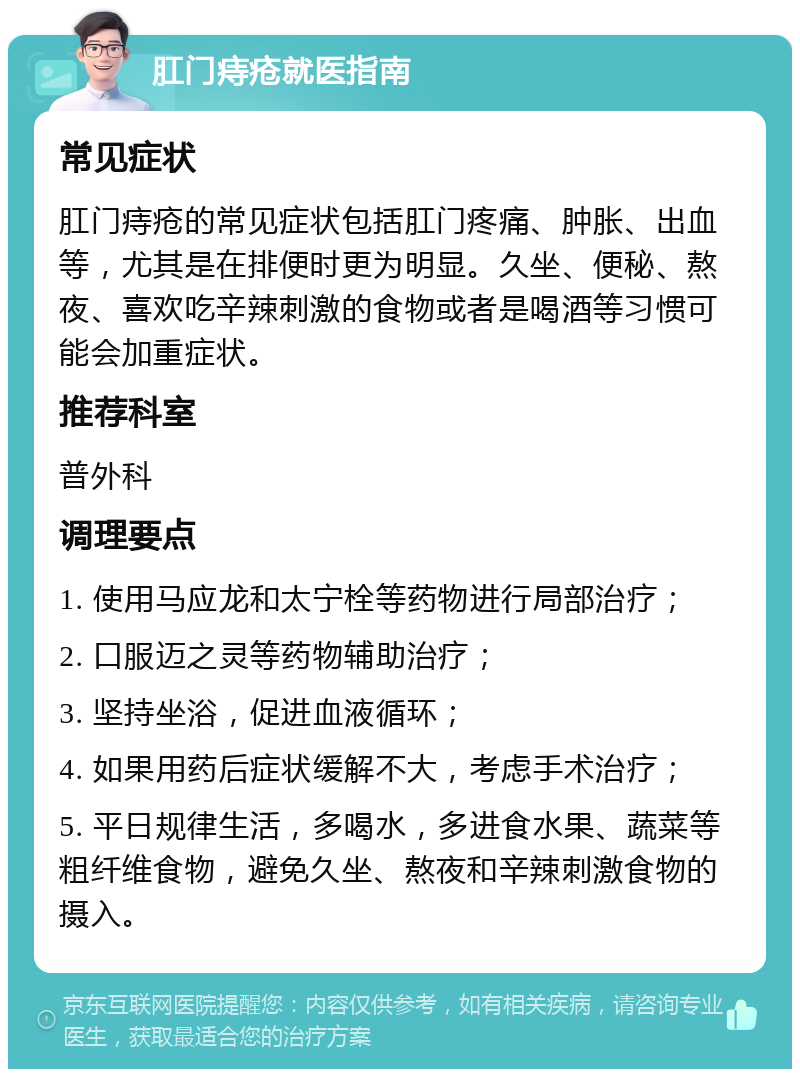 肛门痔疮就医指南 常见症状 肛门痔疮的常见症状包括肛门疼痛、肿胀、出血等，尤其是在排便时更为明显。久坐、便秘、熬夜、喜欢吃辛辣刺激的食物或者是喝酒等习惯可能会加重症状。 推荐科室 普外科 调理要点 1. 使用马应龙和太宁栓等药物进行局部治疗； 2. 口服迈之灵等药物辅助治疗； 3. 坚持坐浴，促进血液循环； 4. 如果用药后症状缓解不大，考虑手术治疗； 5. 平日规律生活，多喝水，多进食水果、蔬菜等粗纤维食物，避免久坐、熬夜和辛辣刺激食物的摄入。