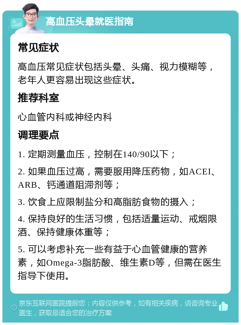 高血压头晕就医指南 常见症状 高血压常见症状包括头晕、头痛、视力模糊等，老年人更容易出现这些症状。 推荐科室 心血管内科或神经内科 调理要点 1. 定期测量血压，控制在140/90以下； 2. 如果血压过高，需要服用降压药物，如ACEI、ARB、钙通道阻滞剂等； 3. 饮食上应限制盐分和高脂肪食物的摄入； 4. 保持良好的生活习惯，包括适量运动、戒烟限酒、保持健康体重等； 5. 可以考虑补充一些有益于心血管健康的营养素，如Omega-3脂肪酸、维生素D等，但需在医生指导下使用。