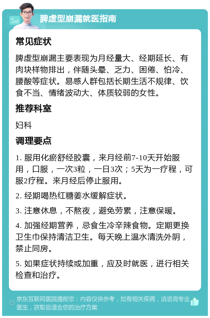 脾虚型崩漏就医指南 常见症状 脾虚型崩漏主要表现为月经量大、经期延长、有肉块样物排出，伴随头晕、乏力、困倦、怕冷、腰酸等症状。易感人群包括长期生活不规律、饮食不当、情绪波动大、体质较弱的女性。 推荐科室 妇科 调理要点 1. 服用化瘀舒经胶囊，来月经前7-10天开始服用，口服，一次3粒，一日3次；5天为一疗程，可服2疗程。来月经后停止服用。 2. 经期喝热红糖姜水缓解症状。 3. 注意休息，不熬夜，避免劳累，注意保暖。 4. 加强经期营养，忌食生冷辛辣食物。定期更换卫生巾保持清洁卫生。每天晚上温水清洗外阴，禁止同房。 5. 如果症状持续或加重，应及时就医，进行相关检查和治疗。