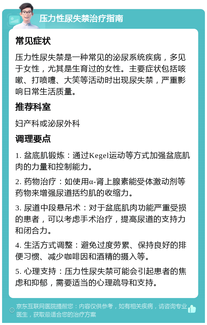 压力性尿失禁治疗指南 常见症状 压力性尿失禁是一种常见的泌尿系统疾病，多见于女性，尤其是生育过的女性。主要症状包括咳嗽、打喷嚏、大笑等活动时出现尿失禁，严重影响日常生活质量。 推荐科室 妇产科或泌尿外科 调理要点 1. 盆底肌锻炼：通过Kegel运动等方式加强盆底肌肉的力量和控制能力。 2. 药物治疗：如使用α-肾上腺素能受体激动剂等药物来增强尿道括约肌的收缩力。 3. 尿道中段悬吊术：对于盆底肌肉功能严重受损的患者，可以考虑手术治疗，提高尿道的支持力和闭合力。 4. 生活方式调整：避免过度劳累、保持良好的排便习惯、减少咖啡因和酒精的摄入等。 5. 心理支持：压力性尿失禁可能会引起患者的焦虑和抑郁，需要适当的心理疏导和支持。