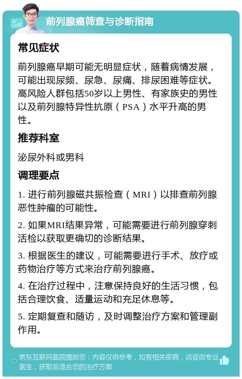 前列腺癌筛查与诊断指南 常见症状 前列腺癌早期可能无明显症状，随着病情发展，可能出现尿频、尿急、尿痛、排尿困难等症状。高风险人群包括50岁以上男性、有家族史的男性以及前列腺特异性抗原（PSA）水平升高的男性。 推荐科室 泌尿外科或男科 调理要点 1. 进行前列腺磁共振检查（MRI）以排查前列腺恶性肿瘤的可能性。 2. 如果MRI结果异常，可能需要进行前列腺穿刺活检以获取更确切的诊断结果。 3. 根据医生的建议，可能需要进行手术、放疗或药物治疗等方式来治疗前列腺癌。 4. 在治疗过程中，注意保持良好的生活习惯，包括合理饮食、适量运动和充足休息等。 5. 定期复查和随访，及时调整治疗方案和管理副作用。