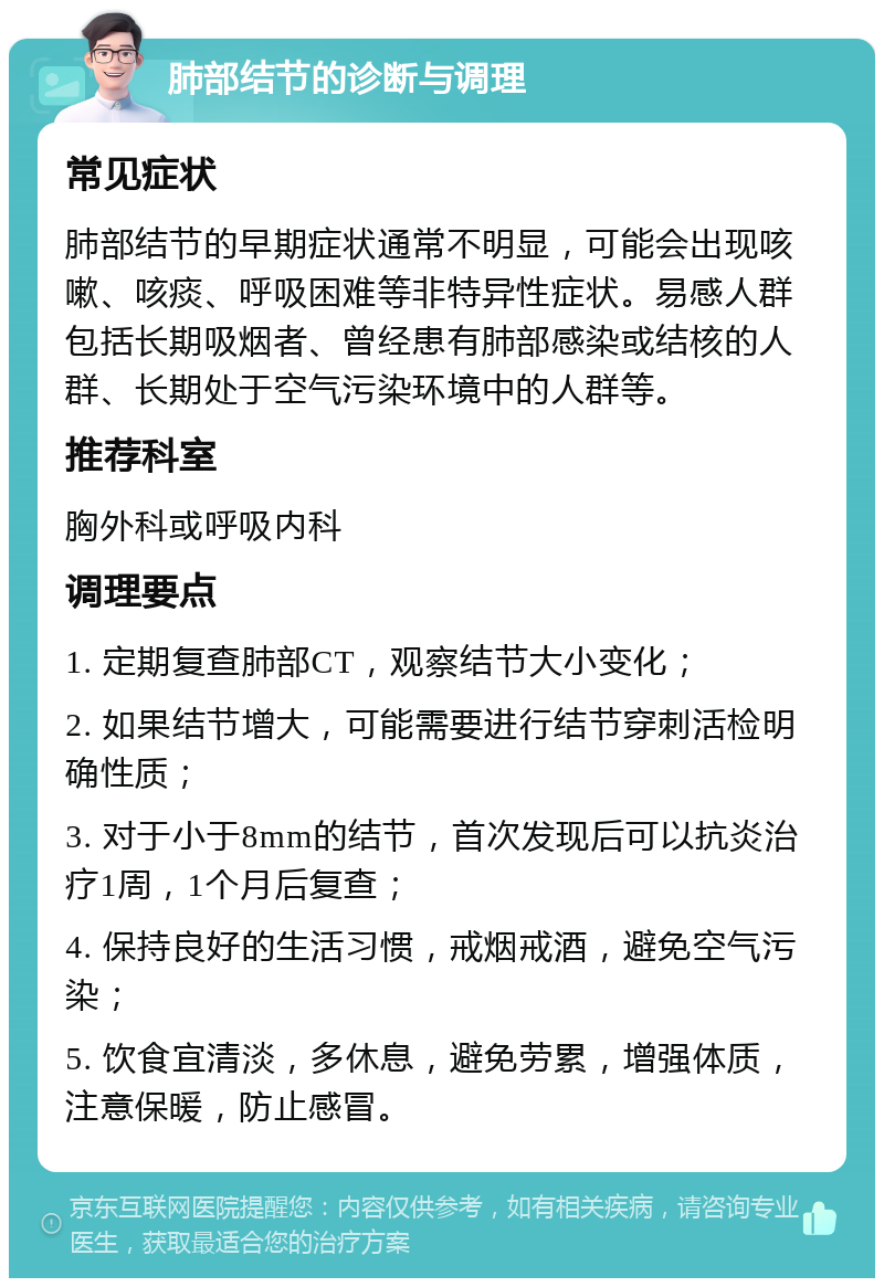 肺部结节的诊断与调理 常见症状 肺部结节的早期症状通常不明显，可能会出现咳嗽、咳痰、呼吸困难等非特异性症状。易感人群包括长期吸烟者、曾经患有肺部感染或结核的人群、长期处于空气污染环境中的人群等。 推荐科室 胸外科或呼吸内科 调理要点 1. 定期复查肺部CT，观察结节大小变化； 2. 如果结节增大，可能需要进行结节穿刺活检明确性质； 3. 对于小于8mm的结节，首次发现后可以抗炎治疗1周，1个月后复查； 4. 保持良好的生活习惯，戒烟戒酒，避免空气污染； 5. 饮食宜清淡，多休息，避免劳累，增强体质，注意保暖，防止感冒。