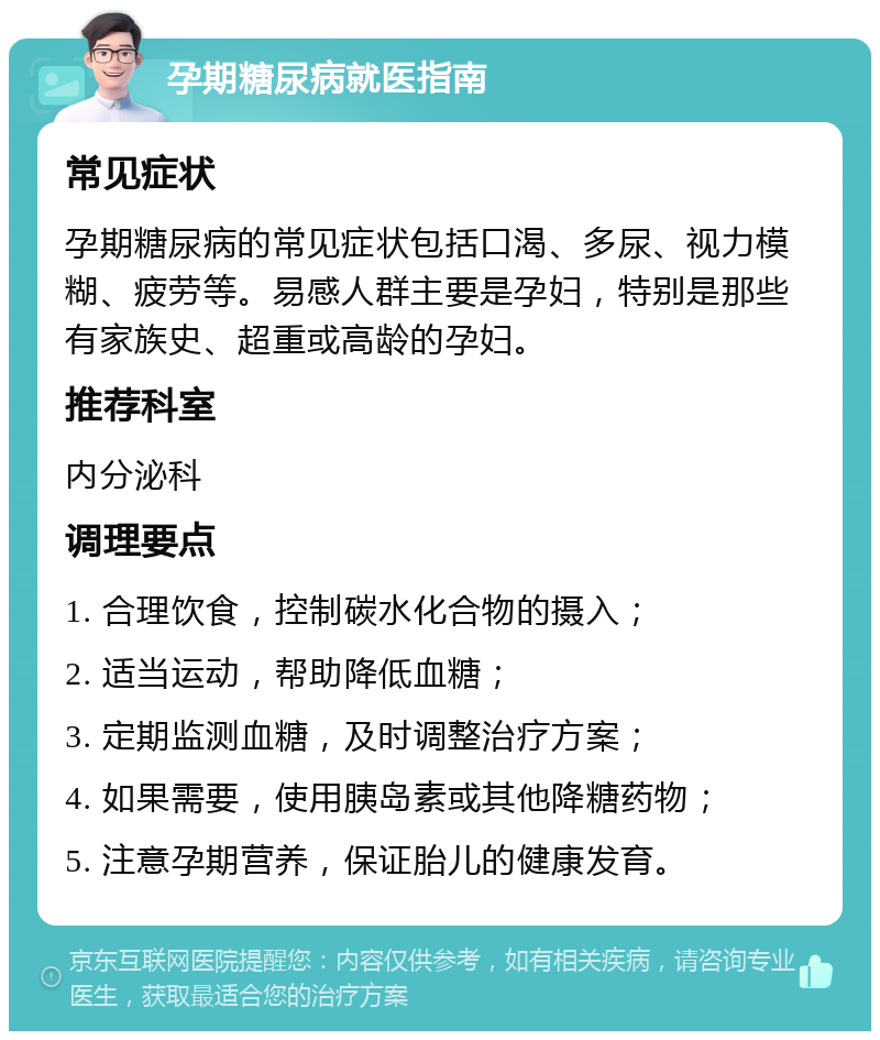 孕期糖尿病就医指南 常见症状 孕期糖尿病的常见症状包括口渴、多尿、视力模糊、疲劳等。易感人群主要是孕妇，特别是那些有家族史、超重或高龄的孕妇。 推荐科室 内分泌科 调理要点 1. 合理饮食，控制碳水化合物的摄入； 2. 适当运动，帮助降低血糖； 3. 定期监测血糖，及时调整治疗方案； 4. 如果需要，使用胰岛素或其他降糖药物； 5. 注意孕期营养，保证胎儿的健康发育。