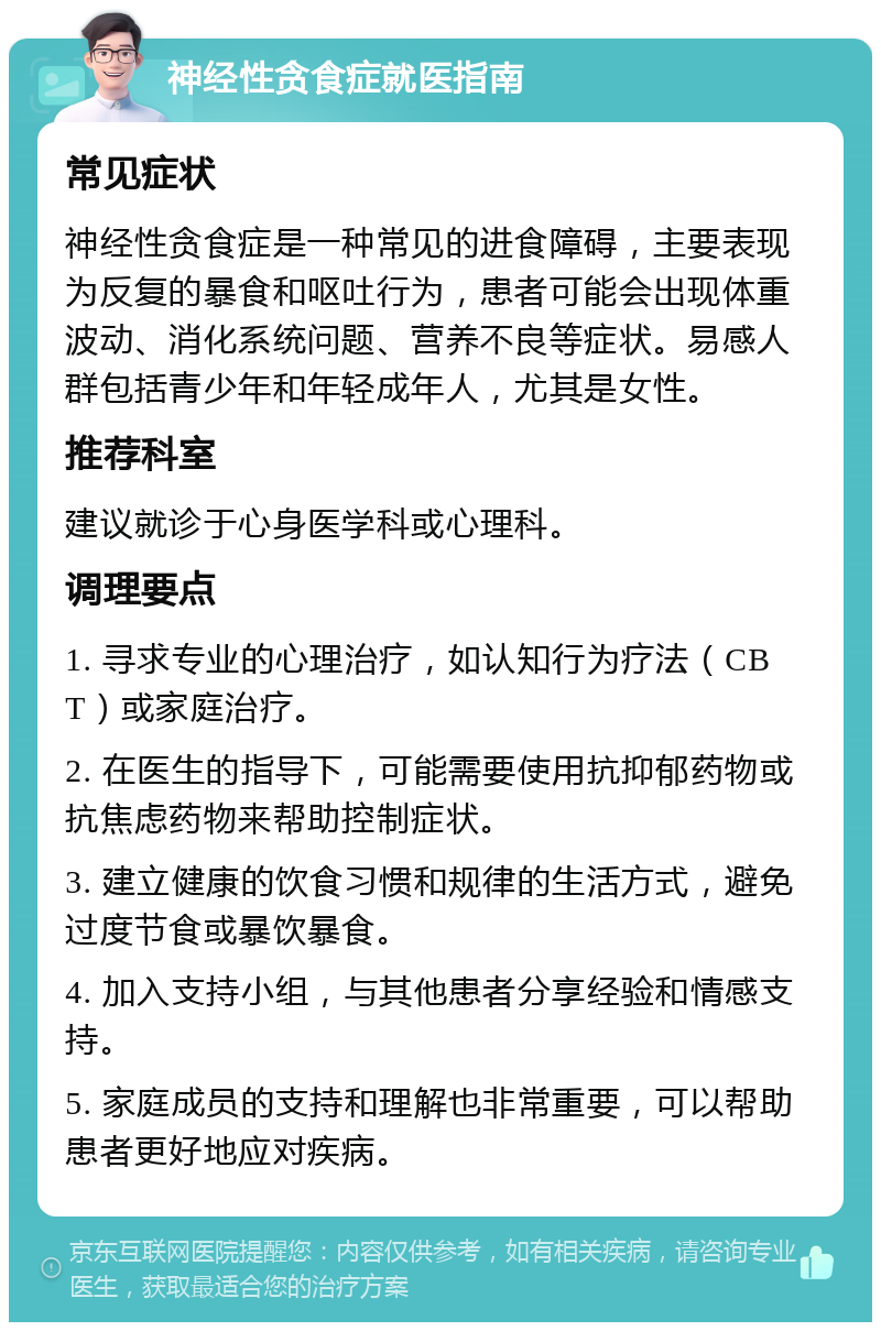 神经性贪食症就医指南 常见症状 神经性贪食症是一种常见的进食障碍，主要表现为反复的暴食和呕吐行为，患者可能会出现体重波动、消化系统问题、营养不良等症状。易感人群包括青少年和年轻成年人，尤其是女性。 推荐科室 建议就诊于心身医学科或心理科。 调理要点 1. 寻求专业的心理治疗，如认知行为疗法（CBT）或家庭治疗。 2. 在医生的指导下，可能需要使用抗抑郁药物或抗焦虑药物来帮助控制症状。 3. 建立健康的饮食习惯和规律的生活方式，避免过度节食或暴饮暴食。 4. 加入支持小组，与其他患者分享经验和情感支持。 5. 家庭成员的支持和理解也非常重要，可以帮助患者更好地应对疾病。