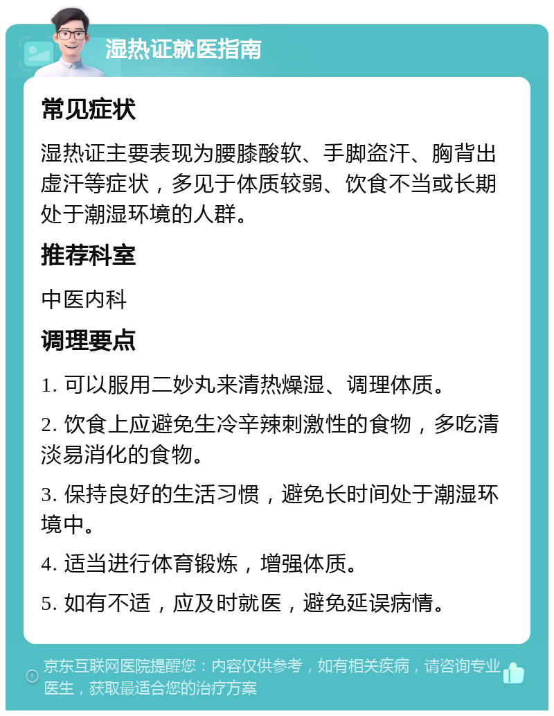 湿热证就医指南 常见症状 湿热证主要表现为腰膝酸软、手脚盗汗、胸背出虚汗等症状，多见于体质较弱、饮食不当或长期处于潮湿环境的人群。 推荐科室 中医内科 调理要点 1. 可以服用二妙丸来清热燥湿、调理体质。 2. 饮食上应避免生冷辛辣刺激性的食物，多吃清淡易消化的食物。 3. 保持良好的生活习惯，避免长时间处于潮湿环境中。 4. 适当进行体育锻炼，增强体质。 5. 如有不适，应及时就医，避免延误病情。