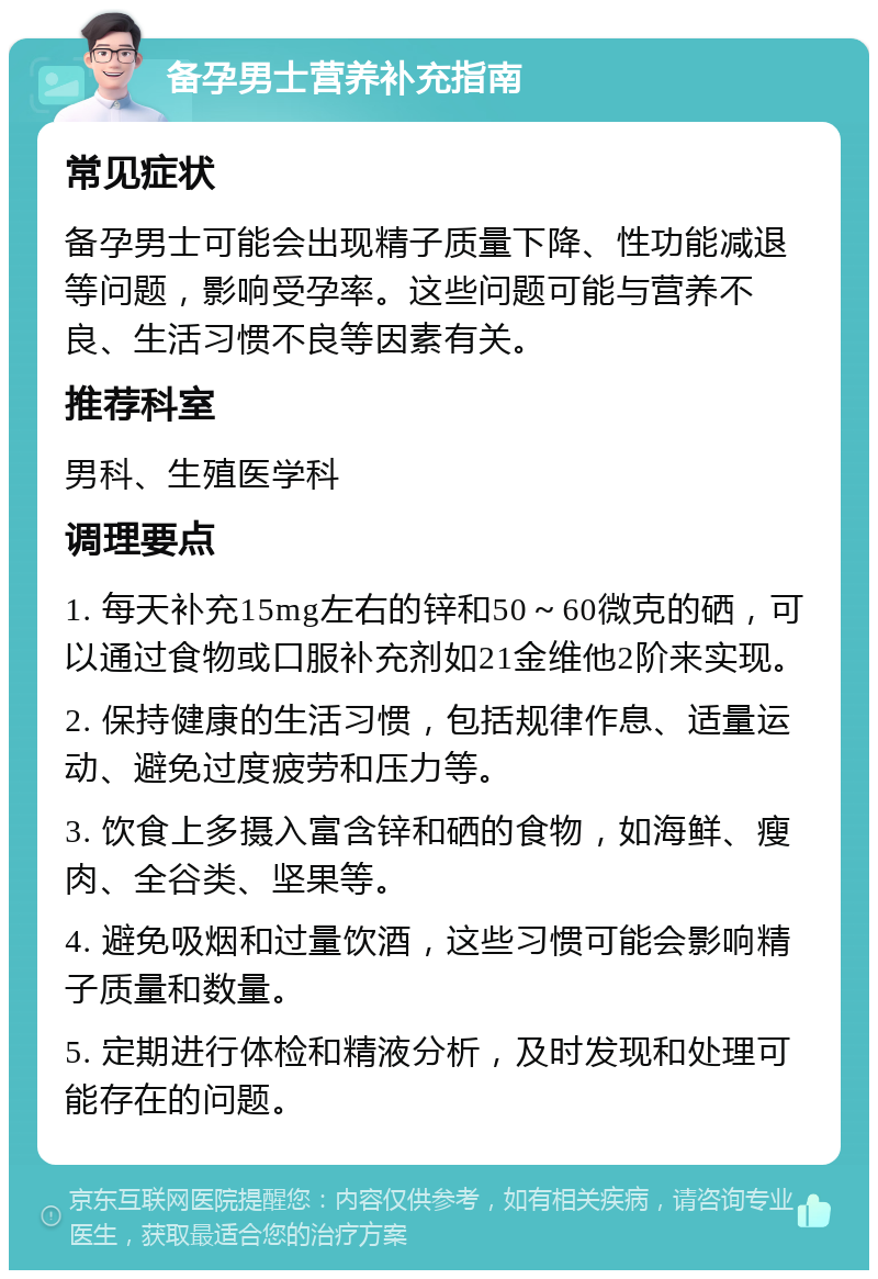 备孕男士营养补充指南 常见症状 备孕男士可能会出现精子质量下降、性功能减退等问题，影响受孕率。这些问题可能与营养不良、生活习惯不良等因素有关。 推荐科室 男科、生殖医学科 调理要点 1. 每天补充15mg左右的锌和50～60微克的硒，可以通过食物或口服补充剂如21金维他2阶来实现。 2. 保持健康的生活习惯，包括规律作息、适量运动、避免过度疲劳和压力等。 3. 饮食上多摄入富含锌和硒的食物，如海鲜、瘦肉、全谷类、坚果等。 4. 避免吸烟和过量饮酒，这些习惯可能会影响精子质量和数量。 5. 定期进行体检和精液分析，及时发现和处理可能存在的问题。