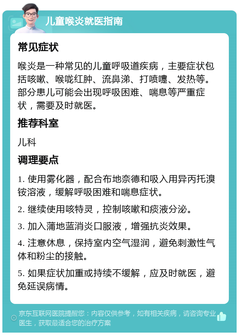 儿童喉炎就医指南 常见症状 喉炎是一种常见的儿童呼吸道疾病，主要症状包括咳嗽、喉咙红肿、流鼻涕、打喷嚏、发热等。部分患儿可能会出现呼吸困难、喘息等严重症状，需要及时就医。 推荐科室 儿科 调理要点 1. 使用雾化器，配合布地奈德和吸入用异丙托溴铵溶液，缓解呼吸困难和喘息症状。 2. 继续使用咳特灵，控制咳嗽和痰液分泌。 3. 加入蒲地蓝消炎口服液，增强抗炎效果。 4. 注意休息，保持室内空气湿润，避免刺激性气体和粉尘的接触。 5. 如果症状加重或持续不缓解，应及时就医，避免延误病情。