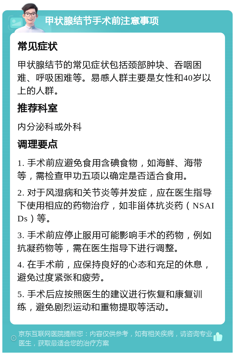 甲状腺结节手术前注意事项 常见症状 甲状腺结节的常见症状包括颈部肿块、吞咽困难、呼吸困难等。易感人群主要是女性和40岁以上的人群。 推荐科室 内分泌科或外科 调理要点 1. 手术前应避免食用含碘食物，如海鲜、海带等，需检查甲功五项以确定是否适合食用。 2. 对于风湿病和关节炎等并发症，应在医生指导下使用相应的药物治疗，如非甾体抗炎药（NSAIDs）等。 3. 手术前应停止服用可能影响手术的药物，例如抗凝药物等，需在医生指导下进行调整。 4. 在手术前，应保持良好的心态和充足的休息，避免过度紧张和疲劳。 5. 手术后应按照医生的建议进行恢复和康复训练，避免剧烈运动和重物提取等活动。