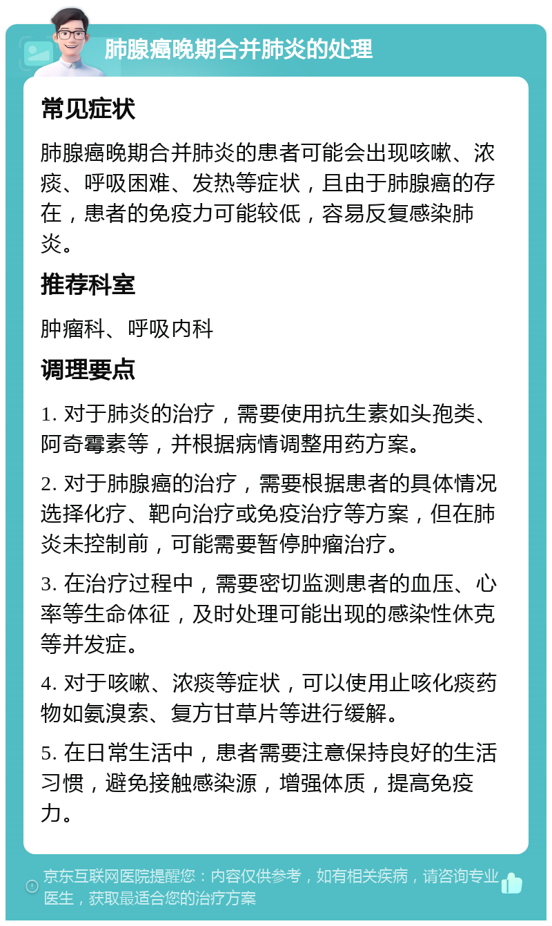 肺腺癌晚期合并肺炎的处理 常见症状 肺腺癌晚期合并肺炎的患者可能会出现咳嗽、浓痰、呼吸困难、发热等症状，且由于肺腺癌的存在，患者的免疫力可能较低，容易反复感染肺炎。 推荐科室 肿瘤科、呼吸内科 调理要点 1. 对于肺炎的治疗，需要使用抗生素如头孢类、阿奇霉素等，并根据病情调整用药方案。 2. 对于肺腺癌的治疗，需要根据患者的具体情况选择化疗、靶向治疗或免疫治疗等方案，但在肺炎未控制前，可能需要暂停肿瘤治疗。 3. 在治疗过程中，需要密切监测患者的血压、心率等生命体征，及时处理可能出现的感染性休克等并发症。 4. 对于咳嗽、浓痰等症状，可以使用止咳化痰药物如氨溴索、复方甘草片等进行缓解。 5. 在日常生活中，患者需要注意保持良好的生活习惯，避免接触感染源，增强体质，提高免疫力。