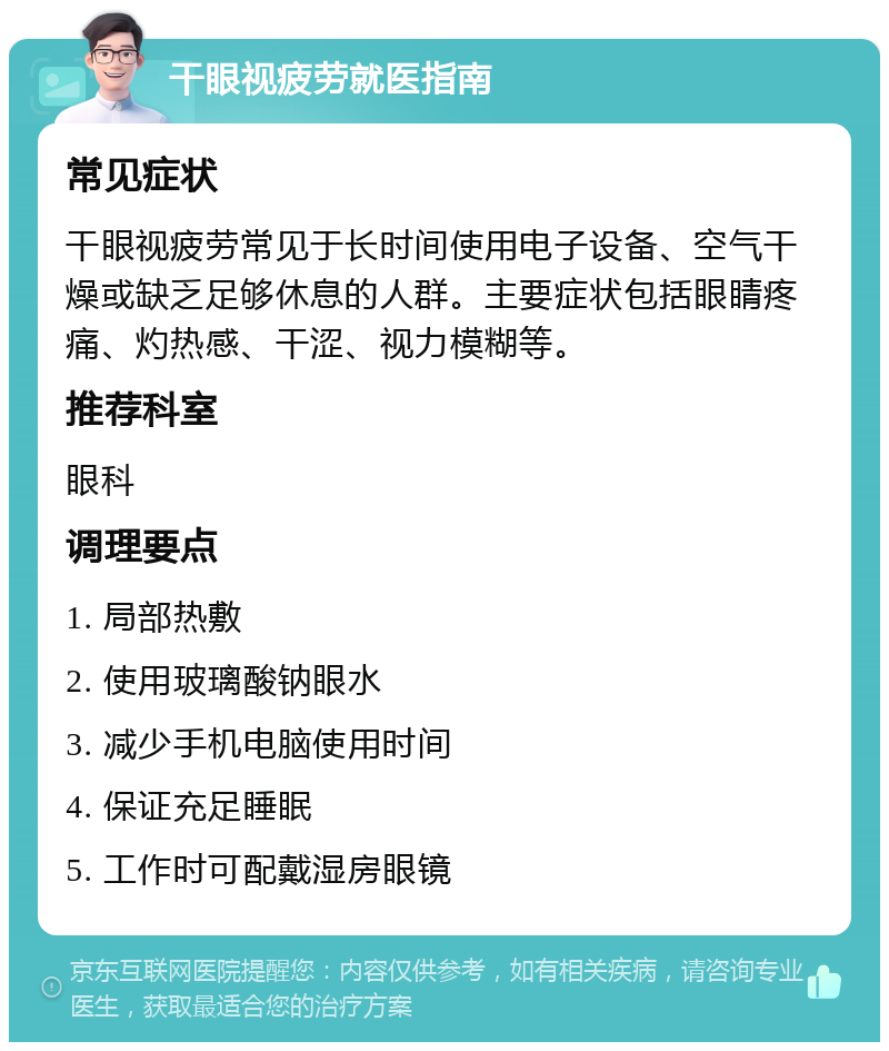 干眼视疲劳就医指南 常见症状 干眼视疲劳常见于长时间使用电子设备、空气干燥或缺乏足够休息的人群。主要症状包括眼睛疼痛、灼热感、干涩、视力模糊等。 推荐科室 眼科 调理要点 1. 局部热敷 2. 使用玻璃酸钠眼水 3. 减少手机电脑使用时间 4. 保证充足睡眠 5. 工作时可配戴湿房眼镜