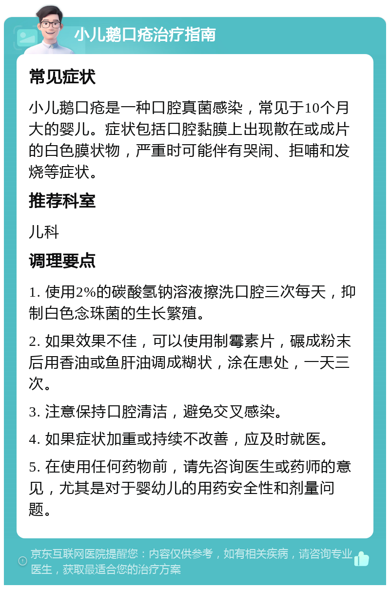 小儿鹅口疮治疗指南 常见症状 小儿鹅口疮是一种口腔真菌感染，常见于10个月大的婴儿。症状包括口腔黏膜上出现散在或成片的白色膜状物，严重时可能伴有哭闹、拒哺和发烧等症状。 推荐科室 儿科 调理要点 1. 使用2%的碳酸氢钠溶液擦洗口腔三次每天，抑制白色念珠菌的生长繁殖。 2. 如果效果不佳，可以使用制霉素片，碾成粉末后用香油或鱼肝油调成糊状，涂在患处，一天三次。 3. 注意保持口腔清洁，避免交叉感染。 4. 如果症状加重或持续不改善，应及时就医。 5. 在使用任何药物前，请先咨询医生或药师的意见，尤其是对于婴幼儿的用药安全性和剂量问题。