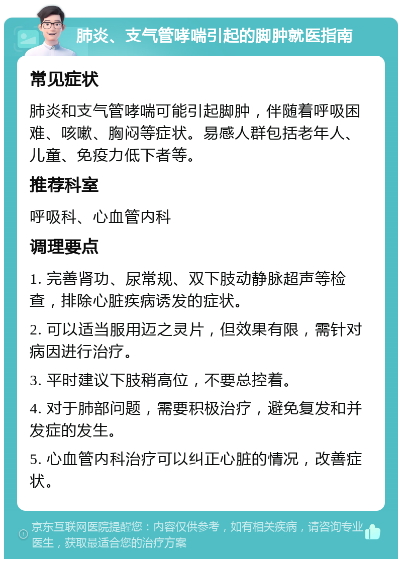 肺炎、支气管哮喘引起的脚肿就医指南 常见症状 肺炎和支气管哮喘可能引起脚肿，伴随着呼吸困难、咳嗽、胸闷等症状。易感人群包括老年人、儿童、免疫力低下者等。 推荐科室 呼吸科、心血管内科 调理要点 1. 完善肾功、尿常规、双下肢动静脉超声等检查，排除心脏疾病诱发的症状。 2. 可以适当服用迈之灵片，但效果有限，需针对病因进行治疗。 3. 平时建议下肢稍高位，不要总控着。 4. 对于肺部问题，需要积极治疗，避免复发和并发症的发生。 5. 心血管内科治疗可以纠正心脏的情况，改善症状。