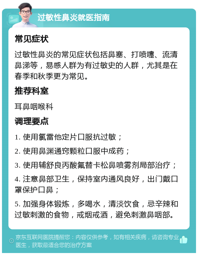 过敏性鼻炎就医指南 常见症状 过敏性鼻炎的常见症状包括鼻塞、打喷嚏、流清鼻涕等，易感人群为有过敏史的人群，尤其是在春季和秋季更为常见。 推荐科室 耳鼻咽喉科 调理要点 1. 使用氯雷他定片口服抗过敏； 2. 使用鼻渊通窍颗粒口服中成药； 3. 使用辅舒良丙酸氟替卡松鼻喷雾剂局部治疗； 4. 注意鼻部卫生，保持室内通风良好，出门戴口罩保护口鼻； 5. 加强身体锻炼，多喝水，清淡饮食，忌辛辣和过敏刺激的食物，戒烟戒酒，避免刺激鼻咽部。