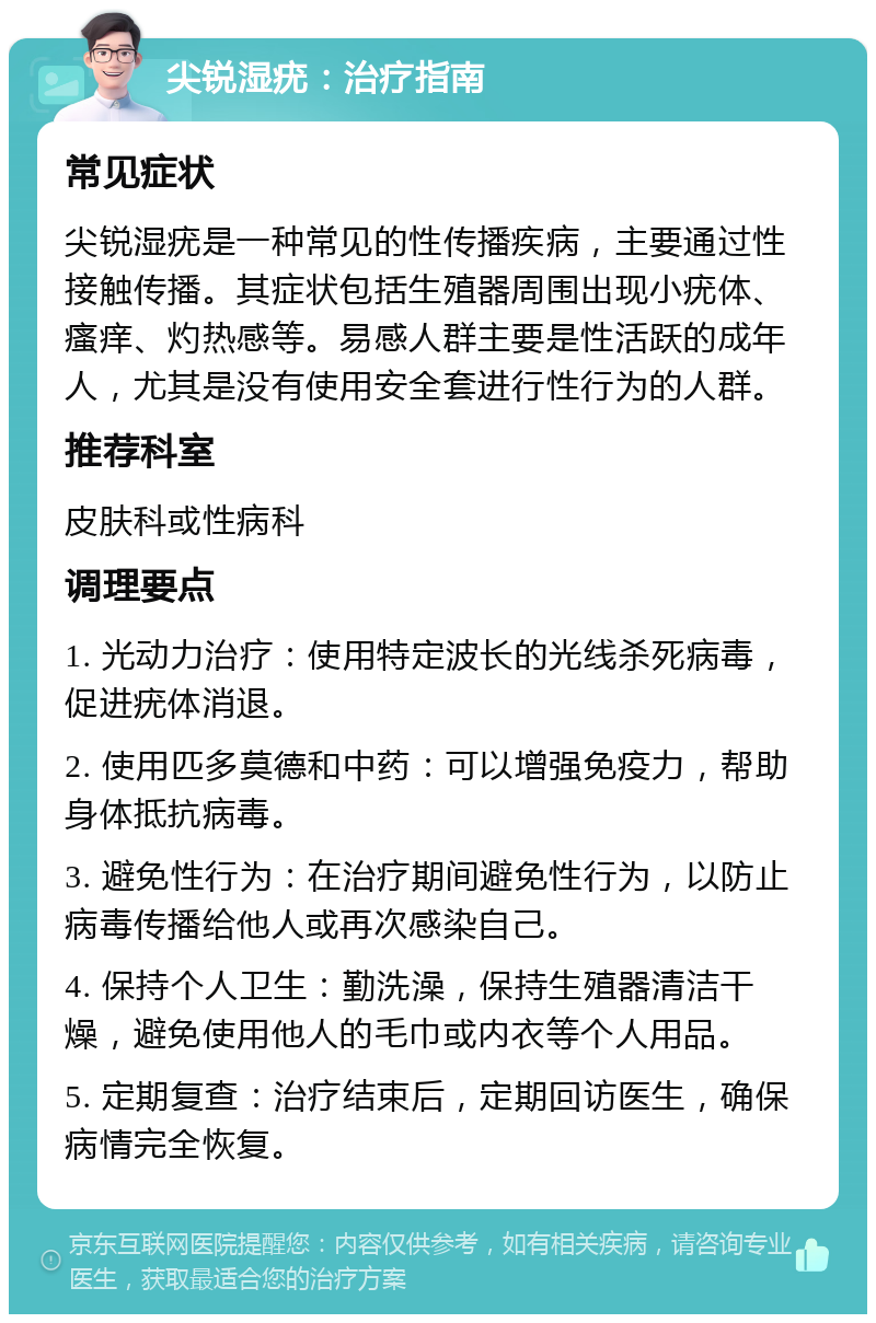 尖锐湿疣：治疗指南 常见症状 尖锐湿疣是一种常见的性传播疾病，主要通过性接触传播。其症状包括生殖器周围出现小疣体、瘙痒、灼热感等。易感人群主要是性活跃的成年人，尤其是没有使用安全套进行性行为的人群。 推荐科室 皮肤科或性病科 调理要点 1. 光动力治疗：使用特定波长的光线杀死病毒，促进疣体消退。 2. 使用匹多莫德和中药：可以增强免疫力，帮助身体抵抗病毒。 3. 避免性行为：在治疗期间避免性行为，以防止病毒传播给他人或再次感染自己。 4. 保持个人卫生：勤洗澡，保持生殖器清洁干燥，避免使用他人的毛巾或内衣等个人用品。 5. 定期复查：治疗结束后，定期回访医生，确保病情完全恢复。