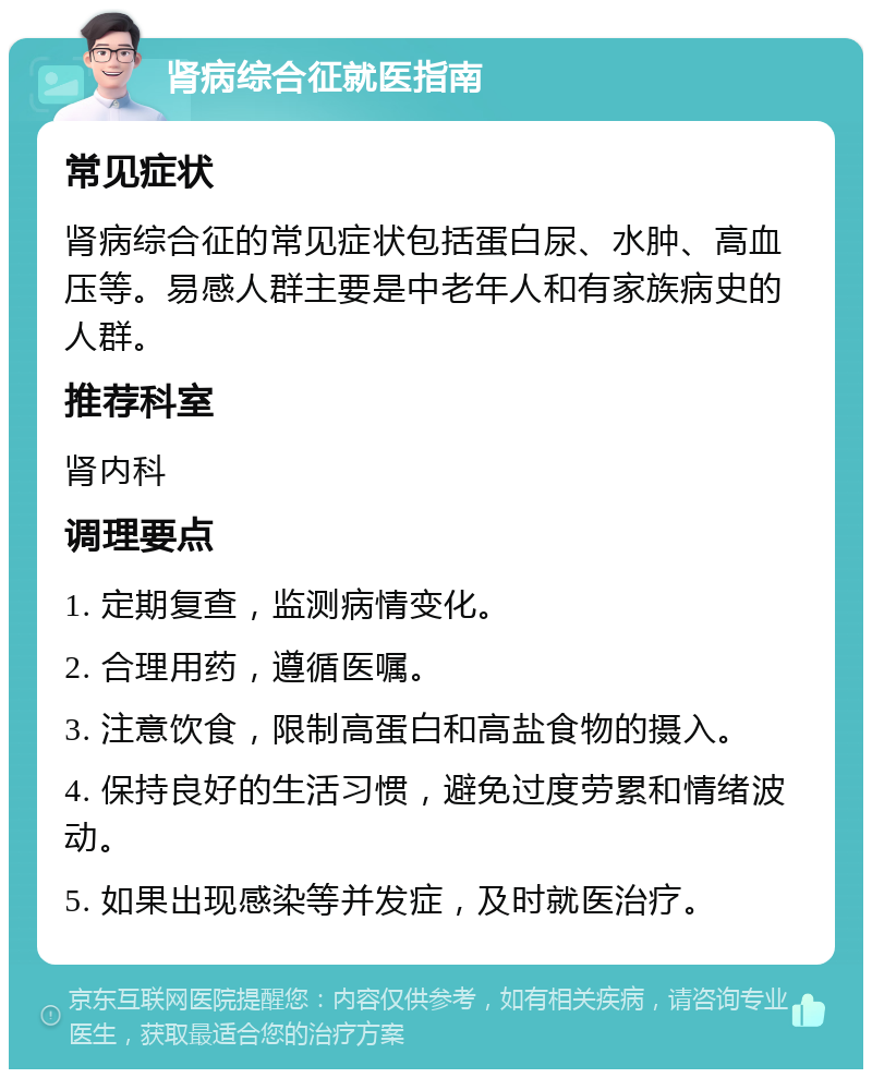 肾病综合征就医指南 常见症状 肾病综合征的常见症状包括蛋白尿、水肿、高血压等。易感人群主要是中老年人和有家族病史的人群。 推荐科室 肾内科 调理要点 1. 定期复查，监测病情变化。 2. 合理用药，遵循医嘱。 3. 注意饮食，限制高蛋白和高盐食物的摄入。 4. 保持良好的生活习惯，避免过度劳累和情绪波动。 5. 如果出现感染等并发症，及时就医治疗。