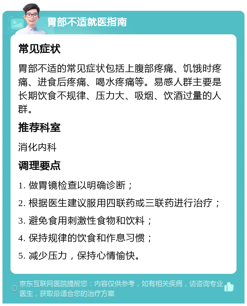 胃部不适就医指南 常见症状 胃部不适的常见症状包括上腹部疼痛、饥饿时疼痛、进食后疼痛、喝水疼痛等。易感人群主要是长期饮食不规律、压力大、吸烟、饮酒过量的人群。 推荐科室 消化内科 调理要点 1. 做胃镜检查以明确诊断； 2. 根据医生建议服用四联药或三联药进行治疗； 3. 避免食用刺激性食物和饮料； 4. 保持规律的饮食和作息习惯； 5. 减少压力，保持心情愉快。