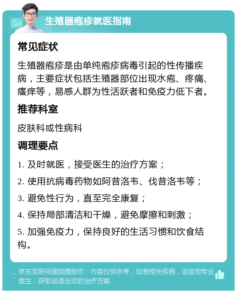 生殖器疱疹就医指南 常见症状 生殖器疱疹是由单纯疱疹病毒引起的性传播疾病，主要症状包括生殖器部位出现水疱、疼痛、瘙痒等，易感人群为性活跃者和免疫力低下者。 推荐科室 皮肤科或性病科 调理要点 1. 及时就医，接受医生的治疗方案； 2. 使用抗病毒药物如阿昔洛韦、伐昔洛韦等； 3. 避免性行为，直至完全康复； 4. 保持局部清洁和干燥，避免摩擦和刺激； 5. 加强免疫力，保持良好的生活习惯和饮食结构。