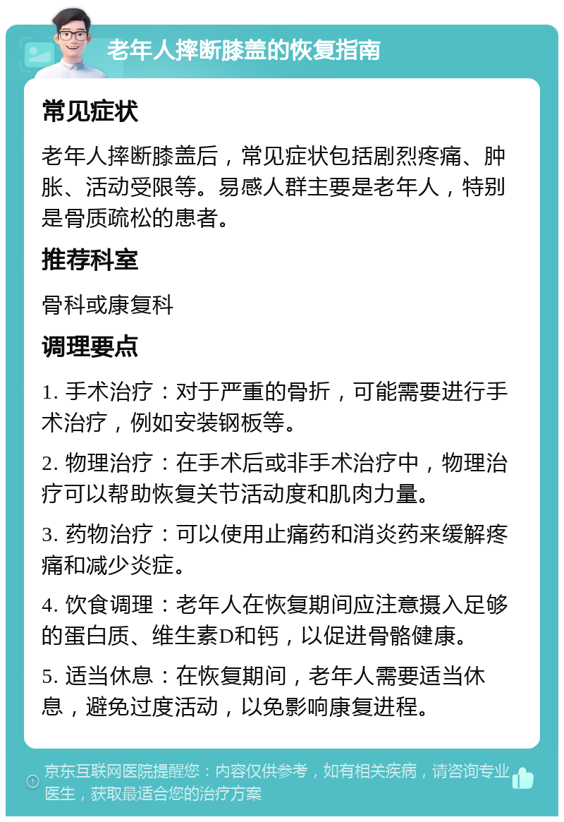 老年人摔断膝盖的恢复指南 常见症状 老年人摔断膝盖后，常见症状包括剧烈疼痛、肿胀、活动受限等。易感人群主要是老年人，特别是骨质疏松的患者。 推荐科室 骨科或康复科 调理要点 1. 手术治疗：对于严重的骨折，可能需要进行手术治疗，例如安装钢板等。 2. 物理治疗：在手术后或非手术治疗中，物理治疗可以帮助恢复关节活动度和肌肉力量。 3. 药物治疗：可以使用止痛药和消炎药来缓解疼痛和减少炎症。 4. 饮食调理：老年人在恢复期间应注意摄入足够的蛋白质、维生素D和钙，以促进骨骼健康。 5. 适当休息：在恢复期间，老年人需要适当休息，避免过度活动，以免影响康复进程。