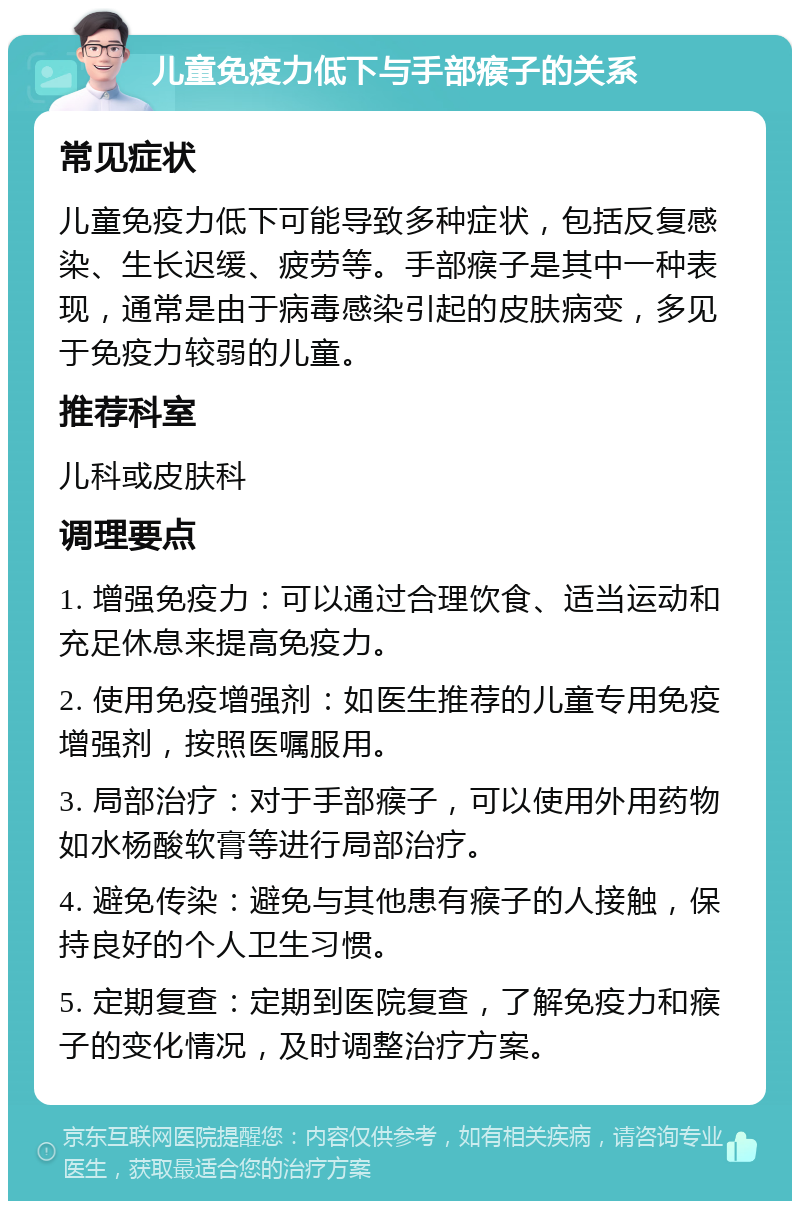 儿童免疫力低下与手部瘊子的关系 常见症状 儿童免疫力低下可能导致多种症状，包括反复感染、生长迟缓、疲劳等。手部瘊子是其中一种表现，通常是由于病毒感染引起的皮肤病变，多见于免疫力较弱的儿童。 推荐科室 儿科或皮肤科 调理要点 1. 增强免疫力：可以通过合理饮食、适当运动和充足休息来提高免疫力。 2. 使用免疫增强剂：如医生推荐的儿童专用免疫增强剂，按照医嘱服用。 3. 局部治疗：对于手部瘊子，可以使用外用药物如水杨酸软膏等进行局部治疗。 4. 避免传染：避免与其他患有瘊子的人接触，保持良好的个人卫生习惯。 5. 定期复查：定期到医院复查，了解免疫力和瘊子的变化情况，及时调整治疗方案。