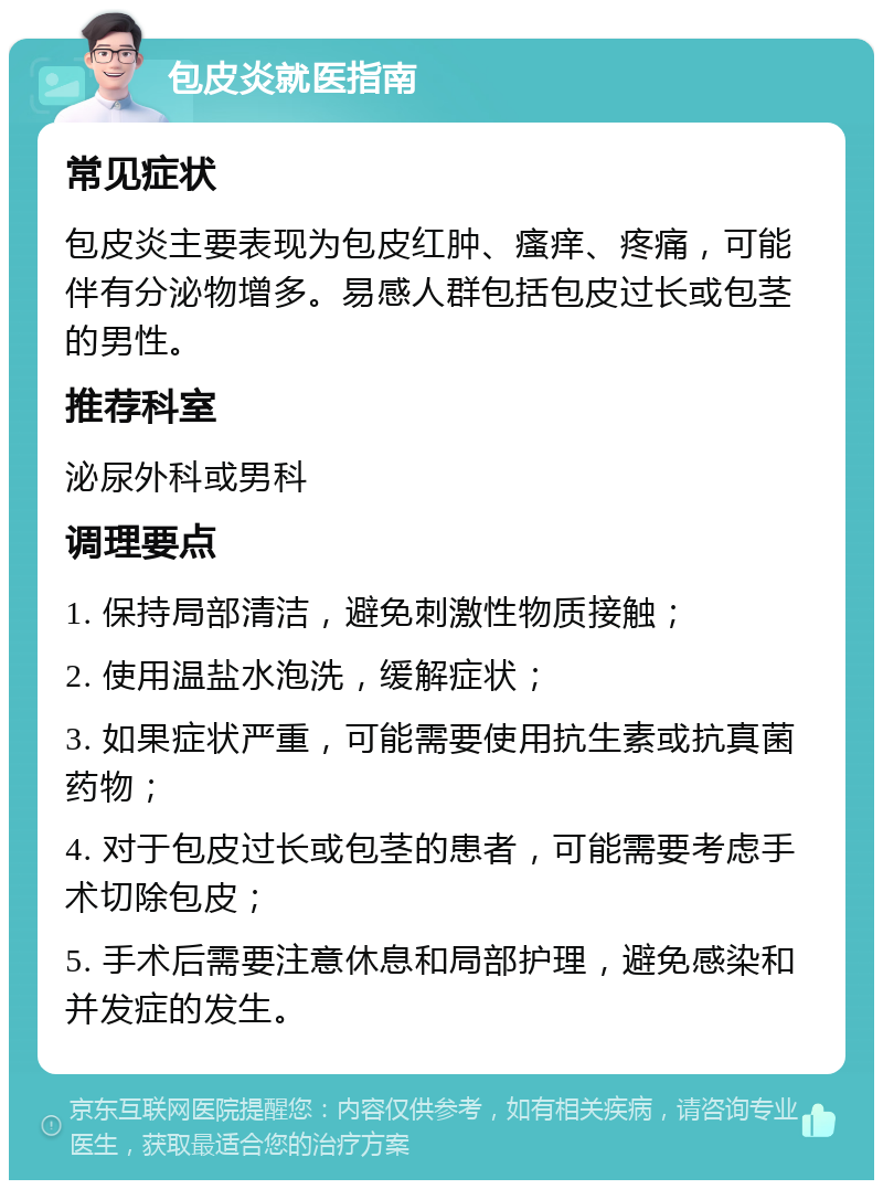 包皮炎就医指南 常见症状 包皮炎主要表现为包皮红肿、瘙痒、疼痛，可能伴有分泌物增多。易感人群包括包皮过长或包茎的男性。 推荐科室 泌尿外科或男科 调理要点 1. 保持局部清洁，避免刺激性物质接触； 2. 使用温盐水泡洗，缓解症状； 3. 如果症状严重，可能需要使用抗生素或抗真菌药物； 4. 对于包皮过长或包茎的患者，可能需要考虑手术切除包皮； 5. 手术后需要注意休息和局部护理，避免感染和并发症的发生。