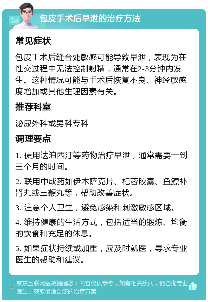 包皮手术后早泄的治疗方法 常见症状 包皮手术后缝合处敏感可能导致早泄，表现为在性交过程中无法控制射精，通常在2-3分钟内发生。这种情况可能与手术后恢复不良、神经敏感度增加或其他生理因素有关。 推荐科室 泌尿外科或男科专科 调理要点 1. 使用达泊西汀等药物治疗早泄，通常需要一到三个月的时间。 2. 联用中成药如伊木萨克片、杞蓉胶囊、鱼鳔补肾丸或三鞭丸等，帮助改善症状。 3. 注意个人卫生，避免感染和刺激敏感区域。 4. 维持健康的生活方式，包括适当的锻炼、均衡的饮食和充足的休息。 5. 如果症状持续或加重，应及时就医，寻求专业医生的帮助和建议。