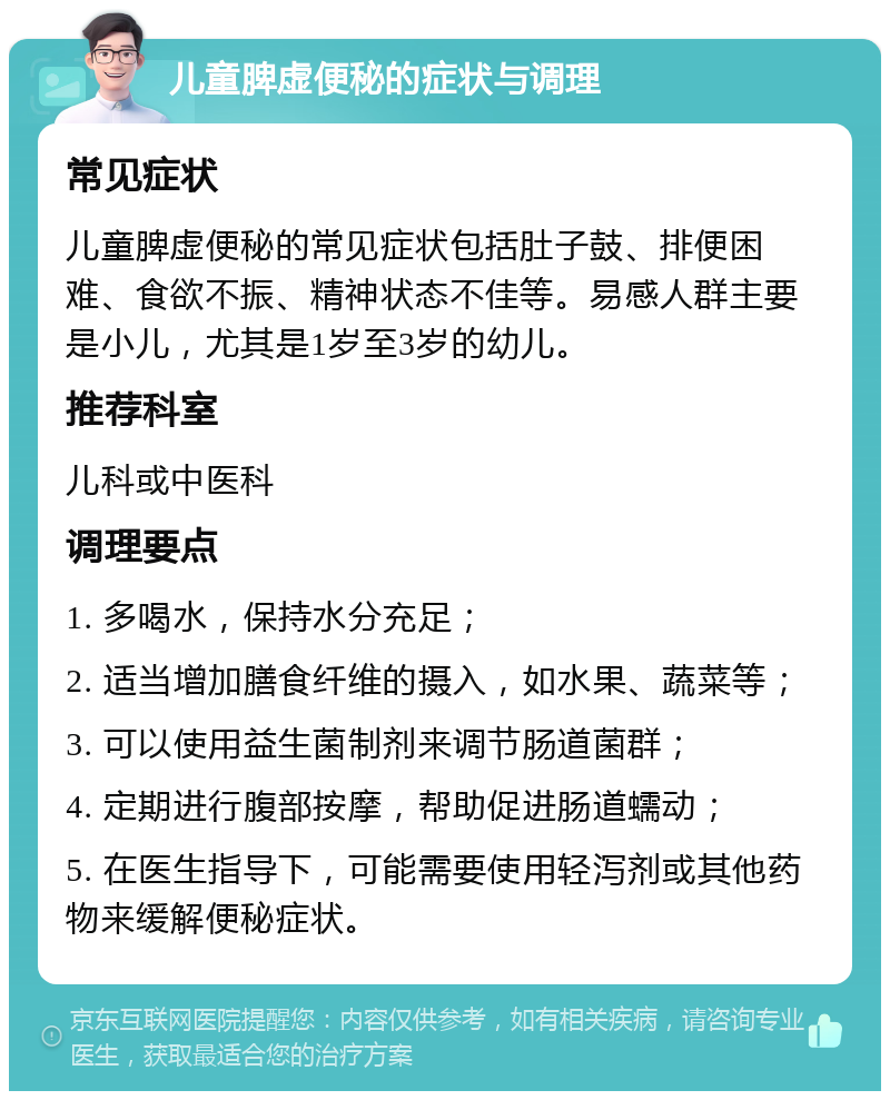 儿童脾虚便秘的症状与调理 常见症状 儿童脾虚便秘的常见症状包括肚子鼓、排便困难、食欲不振、精神状态不佳等。易感人群主要是小儿，尤其是1岁至3岁的幼儿。 推荐科室 儿科或中医科 调理要点 1. 多喝水，保持水分充足； 2. 适当增加膳食纤维的摄入，如水果、蔬菜等； 3. 可以使用益生菌制剂来调节肠道菌群； 4. 定期进行腹部按摩，帮助促进肠道蠕动； 5. 在医生指导下，可能需要使用轻泻剂或其他药物来缓解便秘症状。