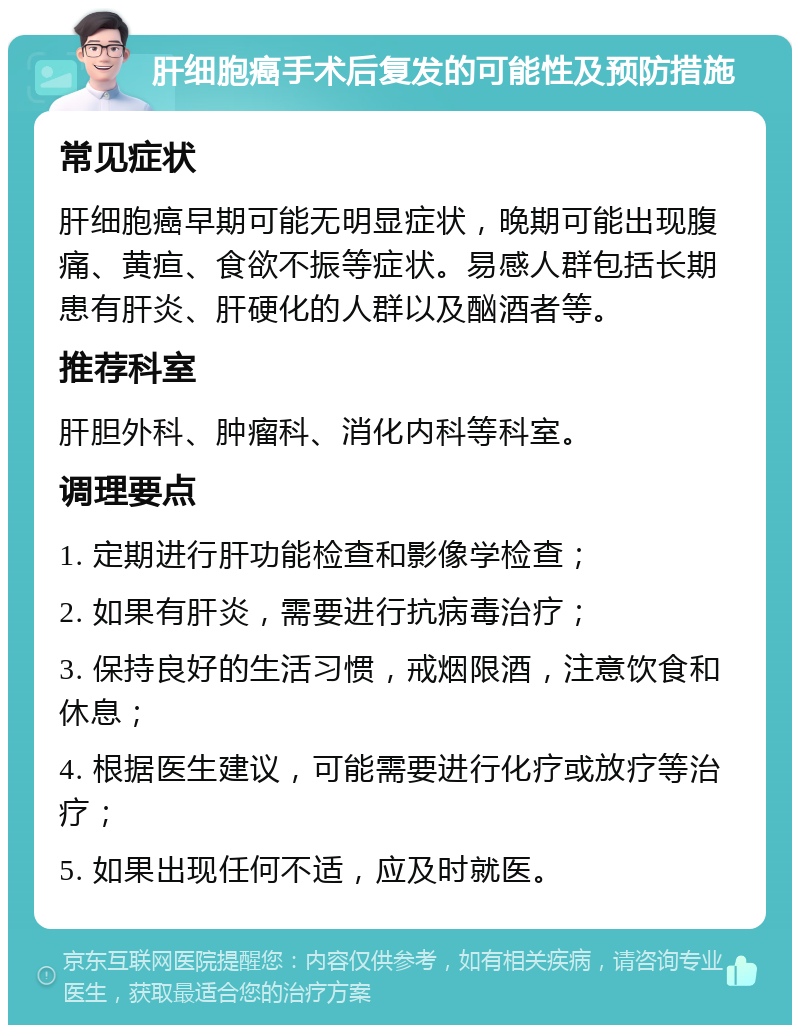 肝细胞癌手术后复发的可能性及预防措施 常见症状 肝细胞癌早期可能无明显症状，晚期可能出现腹痛、黄疸、食欲不振等症状。易感人群包括长期患有肝炎、肝硬化的人群以及酗酒者等。 推荐科室 肝胆外科、肿瘤科、消化内科等科室。 调理要点 1. 定期进行肝功能检查和影像学检查； 2. 如果有肝炎，需要进行抗病毒治疗； 3. 保持良好的生活习惯，戒烟限酒，注意饮食和休息； 4. 根据医生建议，可能需要进行化疗或放疗等治疗； 5. 如果出现任何不适，应及时就医。