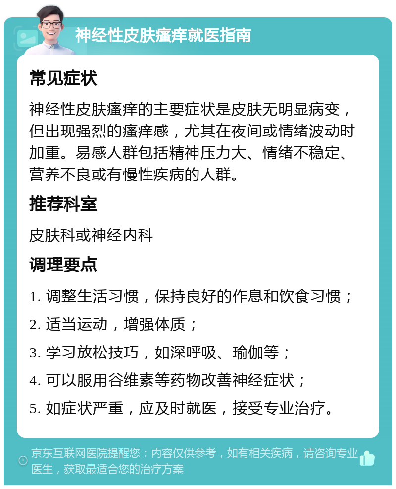 神经性皮肤瘙痒就医指南 常见症状 神经性皮肤瘙痒的主要症状是皮肤无明显病变，但出现强烈的瘙痒感，尤其在夜间或情绪波动时加重。易感人群包括精神压力大、情绪不稳定、营养不良或有慢性疾病的人群。 推荐科室 皮肤科或神经内科 调理要点 1. 调整生活习惯，保持良好的作息和饮食习惯； 2. 适当运动，增强体质； 3. 学习放松技巧，如深呼吸、瑜伽等； 4. 可以服用谷维素等药物改善神经症状； 5. 如症状严重，应及时就医，接受专业治疗。