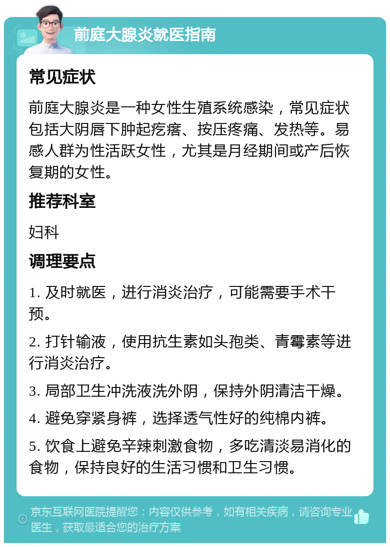 前庭大腺炎就医指南 常见症状 前庭大腺炎是一种女性生殖系统感染，常见症状包括大阴唇下肿起疙瘩、按压疼痛、发热等。易感人群为性活跃女性，尤其是月经期间或产后恢复期的女性。 推荐科室 妇科 调理要点 1. 及时就医，进行消炎治疗，可能需要手术干预。 2. 打针输液，使用抗生素如头孢类、青霉素等进行消炎治疗。 3. 局部卫生冲洗液洗外阴，保持外阴清洁干燥。 4. 避免穿紧身裤，选择透气性好的纯棉内裤。 5. 饮食上避免辛辣刺激食物，多吃清淡易消化的食物，保持良好的生活习惯和卫生习惯。