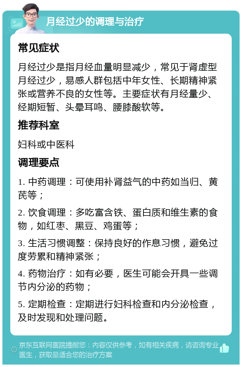 月经过少的调理与治疗 常见症状 月经过少是指月经血量明显减少，常见于肾虚型月经过少，易感人群包括中年女性、长期精神紧张或营养不良的女性等。主要症状有月经量少、经期短暂、头晕耳鸣、腰膝酸软等。 推荐科室 妇科或中医科 调理要点 1. 中药调理：可使用补肾益气的中药如当归、黄芪等； 2. 饮食调理：多吃富含铁、蛋白质和维生素的食物，如红枣、黑豆、鸡蛋等； 3. 生活习惯调整：保持良好的作息习惯，避免过度劳累和精神紧张； 4. 药物治疗：如有必要，医生可能会开具一些调节内分泌的药物； 5. 定期检查：定期进行妇科检查和内分泌检查，及时发现和处理问题。