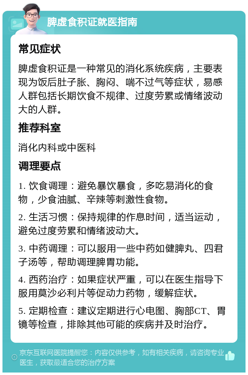 脾虚食积证就医指南 常见症状 脾虚食积证是一种常见的消化系统疾病，主要表现为饭后肚子胀、胸闷、喘不过气等症状，易感人群包括长期饮食不规律、过度劳累或情绪波动大的人群。 推荐科室 消化内科或中医科 调理要点 1. 饮食调理：避免暴饮暴食，多吃易消化的食物，少食油腻、辛辣等刺激性食物。 2. 生活习惯：保持规律的作息时间，适当运动，避免过度劳累和情绪波动大。 3. 中药调理：可以服用一些中药如健脾丸、四君子汤等，帮助调理脾胃功能。 4. 西药治疗：如果症状严重，可以在医生指导下服用莫沙必利片等促动力药物，缓解症状。 5. 定期检查：建议定期进行心电图、胸部CT、胃镜等检查，排除其他可能的疾病并及时治疗。