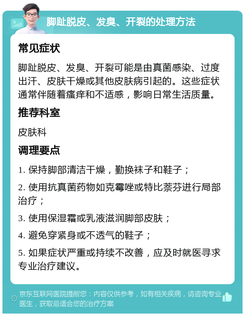 脚趾脱皮、发臭、开裂的处理方法 常见症状 脚趾脱皮、发臭、开裂可能是由真菌感染、过度出汗、皮肤干燥或其他皮肤病引起的。这些症状通常伴随着瘙痒和不适感，影响日常生活质量。 推荐科室 皮肤科 调理要点 1. 保持脚部清洁干燥，勤换袜子和鞋子； 2. 使用抗真菌药物如克霉唑或特比萘芬进行局部治疗； 3. 使用保湿霜或乳液滋润脚部皮肤； 4. 避免穿紧身或不透气的鞋子； 5. 如果症状严重或持续不改善，应及时就医寻求专业治疗建议。