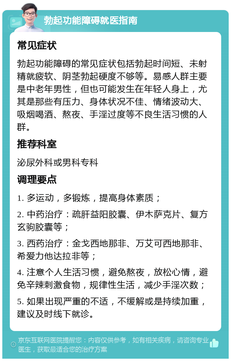 勃起功能障碍就医指南 常见症状 勃起功能障碍的常见症状包括勃起时间短、未射精就疲软、阴茎勃起硬度不够等。易感人群主要是中老年男性，但也可能发生在年轻人身上，尤其是那些有压力、身体状况不佳、情绪波动大、吸烟喝酒、熬夜、手淫过度等不良生活习惯的人群。 推荐科室 泌尿外科或男科专科 调理要点 1. 多运动，多锻炼，提高身体素质； 2. 中药治疗：疏肝益阳胶囊、伊木萨克片、复方玄驹胶囊等； 3. 西药治疗：金戈西地那非、万艾可西地那非、希爱力他达拉非等； 4. 注意个人生活习惯，避免熬夜，放松心情，避免辛辣刺激食物，规律性生活，减少手淫次数； 5. 如果出现严重的不适，不缓解或是持续加重，建议及时线下就诊。