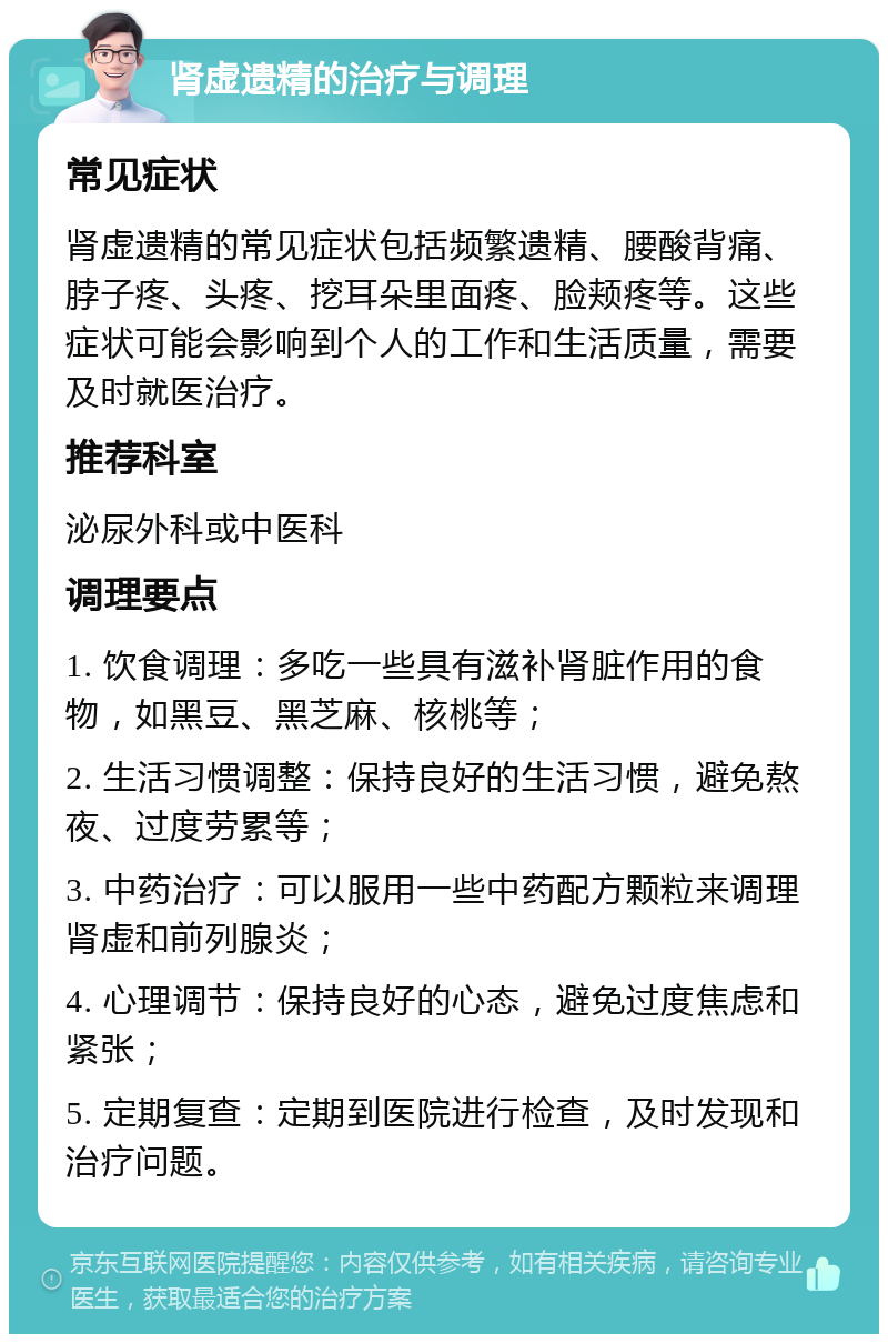 肾虚遗精的治疗与调理 常见症状 肾虚遗精的常见症状包括频繁遗精、腰酸背痛、脖子疼、头疼、挖耳朵里面疼、脸颊疼等。这些症状可能会影响到个人的工作和生活质量，需要及时就医治疗。 推荐科室 泌尿外科或中医科 调理要点 1. 饮食调理：多吃一些具有滋补肾脏作用的食物，如黑豆、黑芝麻、核桃等； 2. 生活习惯调整：保持良好的生活习惯，避免熬夜、过度劳累等； 3. 中药治疗：可以服用一些中药配方颗粒来调理肾虚和前列腺炎； 4. 心理调节：保持良好的心态，避免过度焦虑和紧张； 5. 定期复查：定期到医院进行检查，及时发现和治疗问题。