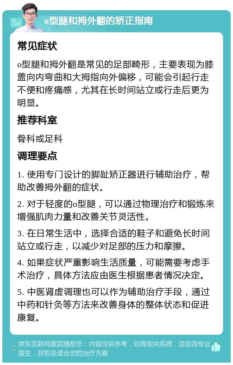 o型腿和拇外翻的矫正指南 常见症状 o型腿和拇外翻是常见的足部畸形，主要表现为膝盖向内弯曲和大拇指向外偏移，可能会引起行走不便和疼痛感，尤其在长时间站立或行走后更为明显。 推荐科室 骨科或足科 调理要点 1. 使用专门设计的脚趾矫正器进行辅助治疗，帮助改善拇外翻的症状。 2. 对于轻度的o型腿，可以通过物理治疗和锻炼来增强肌肉力量和改善关节灵活性。 3. 在日常生活中，选择合适的鞋子和避免长时间站立或行走，以减少对足部的压力和摩擦。 4. 如果症状严重影响生活质量，可能需要考虑手术治疗，具体方法应由医生根据患者情况决定。 5. 中医肾虚调理也可以作为辅助治疗手段，通过中药和针灸等方法来改善身体的整体状态和促进康复。