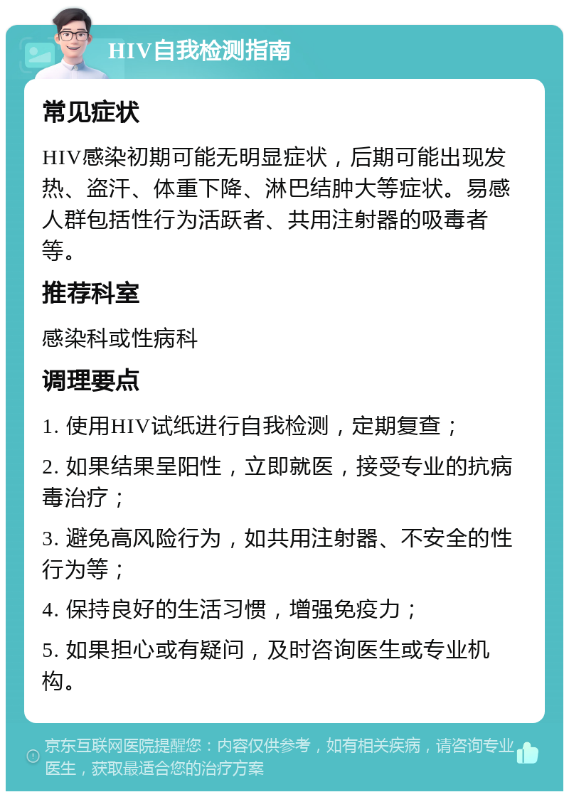 HIV自我检测指南 常见症状 HIV感染初期可能无明显症状，后期可能出现发热、盗汗、体重下降、淋巴结肿大等症状。易感人群包括性行为活跃者、共用注射器的吸毒者等。 推荐科室 感染科或性病科 调理要点 1. 使用HIV试纸进行自我检测，定期复查； 2. 如果结果呈阳性，立即就医，接受专业的抗病毒治疗； 3. 避免高风险行为，如共用注射器、不安全的性行为等； 4. 保持良好的生活习惯，增强免疫力； 5. 如果担心或有疑问，及时咨询医生或专业机构。