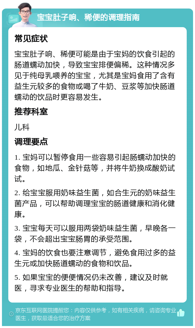 宝宝肚子响、稀便的调理指南 常见症状 宝宝肚子响、稀便可能是由于宝妈的饮食引起的肠道蠕动加快，导致宝宝排便偏稀。这种情况多见于纯母乳喂养的宝宝，尤其是宝妈食用了含有益生元较多的食物或喝了牛奶、豆浆等加快肠道蠕动的饮品时更容易发生。 推荐科室 儿科 调理要点 1. 宝妈可以暂停食用一些容易引起肠蠕动加快的食物，如地瓜、金针菇等，并将牛奶换成酸奶试试。 2. 给宝宝服用奶味益生菌，如合生元的奶味益生菌产品，可以帮助调理宝宝的肠道健康和消化健康。 3. 宝宝每天可以服用两袋奶味益生菌，早晚各一袋，不会超出宝宝肠胃的承受范围。 4. 宝妈的饮食也要注意调节，避免食用过多的益生元或加快肠道蠕动的食物和饮品。 5. 如果宝宝的便便情况仍未改善，建议及时就医，寻求专业医生的帮助和指导。