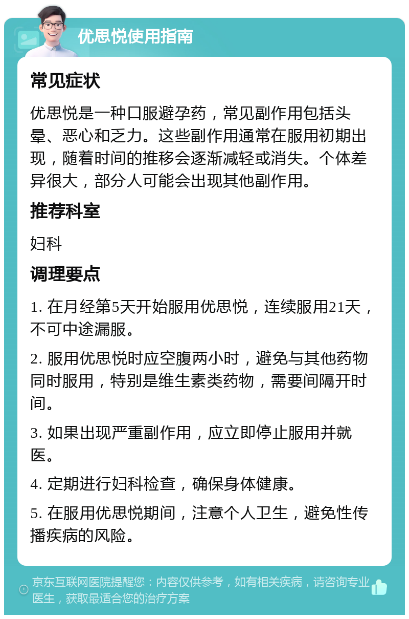 优思悦使用指南 常见症状 优思悦是一种口服避孕药，常见副作用包括头晕、恶心和乏力。这些副作用通常在服用初期出现，随着时间的推移会逐渐减轻或消失。个体差异很大，部分人可能会出现其他副作用。 推荐科室 妇科 调理要点 1. 在月经第5天开始服用优思悦，连续服用21天，不可中途漏服。 2. 服用优思悦时应空腹两小时，避免与其他药物同时服用，特别是维生素类药物，需要间隔开时间。 3. 如果出现严重副作用，应立即停止服用并就医。 4. 定期进行妇科检查，确保身体健康。 5. 在服用优思悦期间，注意个人卫生，避免性传播疾病的风险。