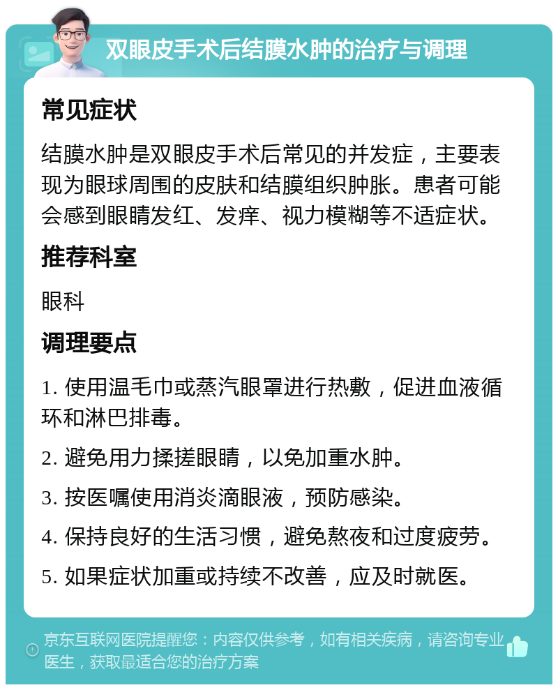 双眼皮手术后结膜水肿的治疗与调理 常见症状 结膜水肿是双眼皮手术后常见的并发症，主要表现为眼球周围的皮肤和结膜组织肿胀。患者可能会感到眼睛发红、发痒、视力模糊等不适症状。 推荐科室 眼科 调理要点 1. 使用温毛巾或蒸汽眼罩进行热敷，促进血液循环和淋巴排毒。 2. 避免用力揉搓眼睛，以免加重水肿。 3. 按医嘱使用消炎滴眼液，预防感染。 4. 保持良好的生活习惯，避免熬夜和过度疲劳。 5. 如果症状加重或持续不改善，应及时就医。