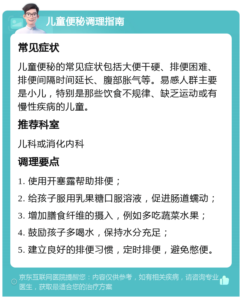 儿童便秘调理指南 常见症状 儿童便秘的常见症状包括大便干硬、排便困难、排便间隔时间延长、腹部胀气等。易感人群主要是小儿，特别是那些饮食不规律、缺乏运动或有慢性疾病的儿童。 推荐科室 儿科或消化内科 调理要点 1. 使用开塞露帮助排便； 2. 给孩子服用乳果糖口服溶液，促进肠道蠕动； 3. 增加膳食纤维的摄入，例如多吃蔬菜水果； 4. 鼓励孩子多喝水，保持水分充足； 5. 建立良好的排便习惯，定时排便，避免憋便。