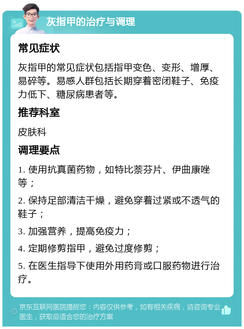 灰指甲的治疗与调理 常见症状 灰指甲的常见症状包括指甲变色、变形、增厚、易碎等。易感人群包括长期穿着密闭鞋子、免疫力低下、糖尿病患者等。 推荐科室 皮肤科 调理要点 1. 使用抗真菌药物，如特比萘芬片、伊曲康唑等； 2. 保持足部清洁干燥，避免穿着过紧或不透气的鞋子； 3. 加强营养，提高免疫力； 4. 定期修剪指甲，避免过度修剪； 5. 在医生指导下使用外用药膏或口服药物进行治疗。