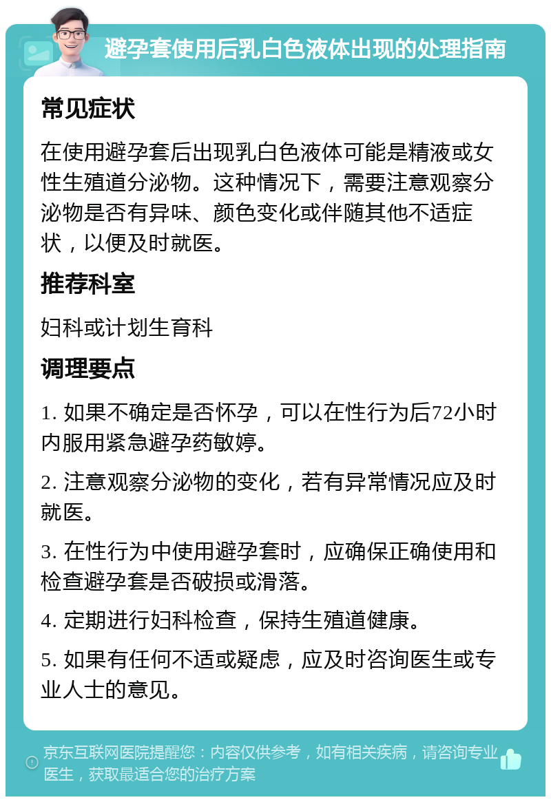 避孕套使用后乳白色液体出现的处理指南 常见症状 在使用避孕套后出现乳白色液体可能是精液或女性生殖道分泌物。这种情况下，需要注意观察分泌物是否有异味、颜色变化或伴随其他不适症状，以便及时就医。 推荐科室 妇科或计划生育科 调理要点 1. 如果不确定是否怀孕，可以在性行为后72小时内服用紧急避孕药敏婷。 2. 注意观察分泌物的变化，若有异常情况应及时就医。 3. 在性行为中使用避孕套时，应确保正确使用和检查避孕套是否破损或滑落。 4. 定期进行妇科检查，保持生殖道健康。 5. 如果有任何不适或疑虑，应及时咨询医生或专业人士的意见。