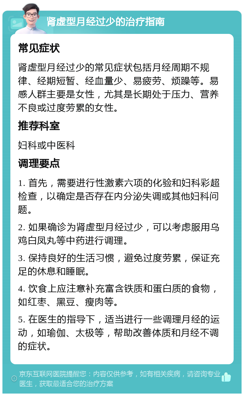 肾虚型月经过少的治疗指南 常见症状 肾虚型月经过少的常见症状包括月经周期不规律、经期短暂、经血量少、易疲劳、烦躁等。易感人群主要是女性，尤其是长期处于压力、营养不良或过度劳累的女性。 推荐科室 妇科或中医科 调理要点 1. 首先，需要进行性激素六项的化验和妇科彩超检查，以确定是否存在内分泌失调或其他妇科问题。 2. 如果确诊为肾虚型月经过少，可以考虑服用乌鸡白凤丸等中药进行调理。 3. 保持良好的生活习惯，避免过度劳累，保证充足的休息和睡眠。 4. 饮食上应注意补充富含铁质和蛋白质的食物，如红枣、黑豆、瘦肉等。 5. 在医生的指导下，适当进行一些调理月经的运动，如瑜伽、太极等，帮助改善体质和月经不调的症状。