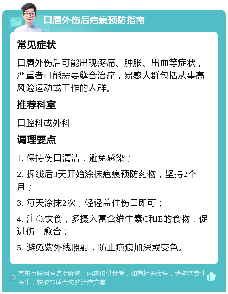 口唇外伤后疤痕预防指南 常见症状 口唇外伤后可能出现疼痛、肿胀、出血等症状，严重者可能需要缝合治疗，易感人群包括从事高风险运动或工作的人群。 推荐科室 口腔科或外科 调理要点 1. 保持伤口清洁，避免感染； 2. 拆线后3天开始涂抹疤痕预防药物，坚持2个月； 3. 每天涂抹2次，轻轻盖住伤口即可； 4. 注意饮食，多摄入富含维生素C和E的食物，促进伤口愈合； 5. 避免紫外线照射，防止疤痕加深或变色。